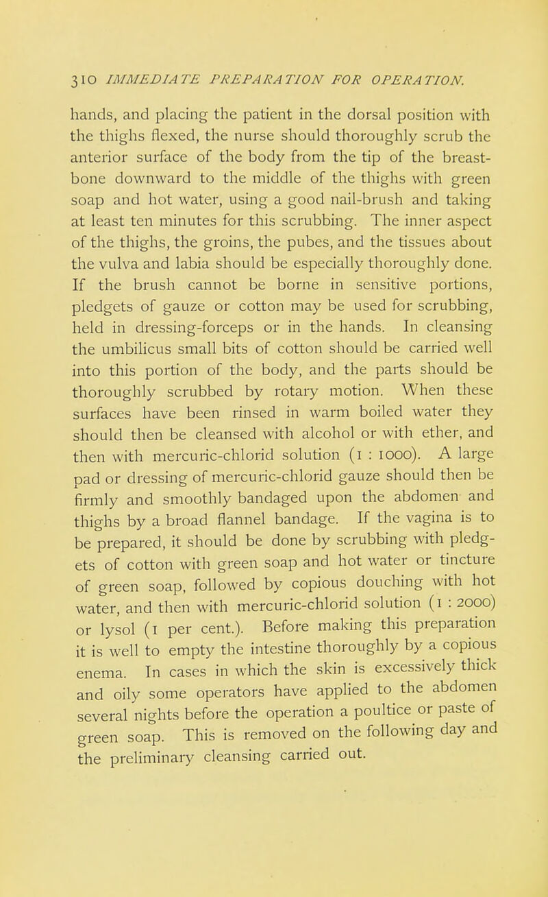 hands, and placing the patient in the dorsal position with the thighs flexed, the nurse should thoroughly scrub the anterior surface of the body from the tip of the breast- bone downward to the middle of the thighs with green soap and hot water, using a good nail-brush and taking at least ten minutes for this scrubbing. The inner aspect of the thighs, the groins, the pubes, and the tissues about the vulva and labia should be especially thoroughly done. If the brush cannot be borne in sensitive portions, pledgets of gauze or cotton may be used for scrubbing, held in dressing-forceps or in the hands. In cleansing the umbilicus small bits of cotton should be carried well into this portion of the body, and the parts should be thoroughly scrubbed by rotary motion. When these surfaces have been rinsed in warm boiled water they should then be cleansed with alcohol or with ether, and then with mercuric-chlorid solution (i : iooo). A large pad or dressing of mercuric-chlorid gauze should then be firmly and smoothly bandaged upon the abdomen and thighs by a broad flannel bandage. If the vagina is to be prepared, it should be done by scrubbing with pledg- ets of cotton with green soap and hot water or tincture of green soap, followed by copious douching with hot water, and then with mercuric-chlorid solution (i : 2000) or lysol (1 per cent.). Before making this preparation it is well to empty the intestine thoroughly by a copious enema. In cases in which the skin is excessively thick and oily some operators have applied to the abdomen several nights before the operation a poultice or paste of green soap. This is removed on the following day and the preliminary cleansing carried out.