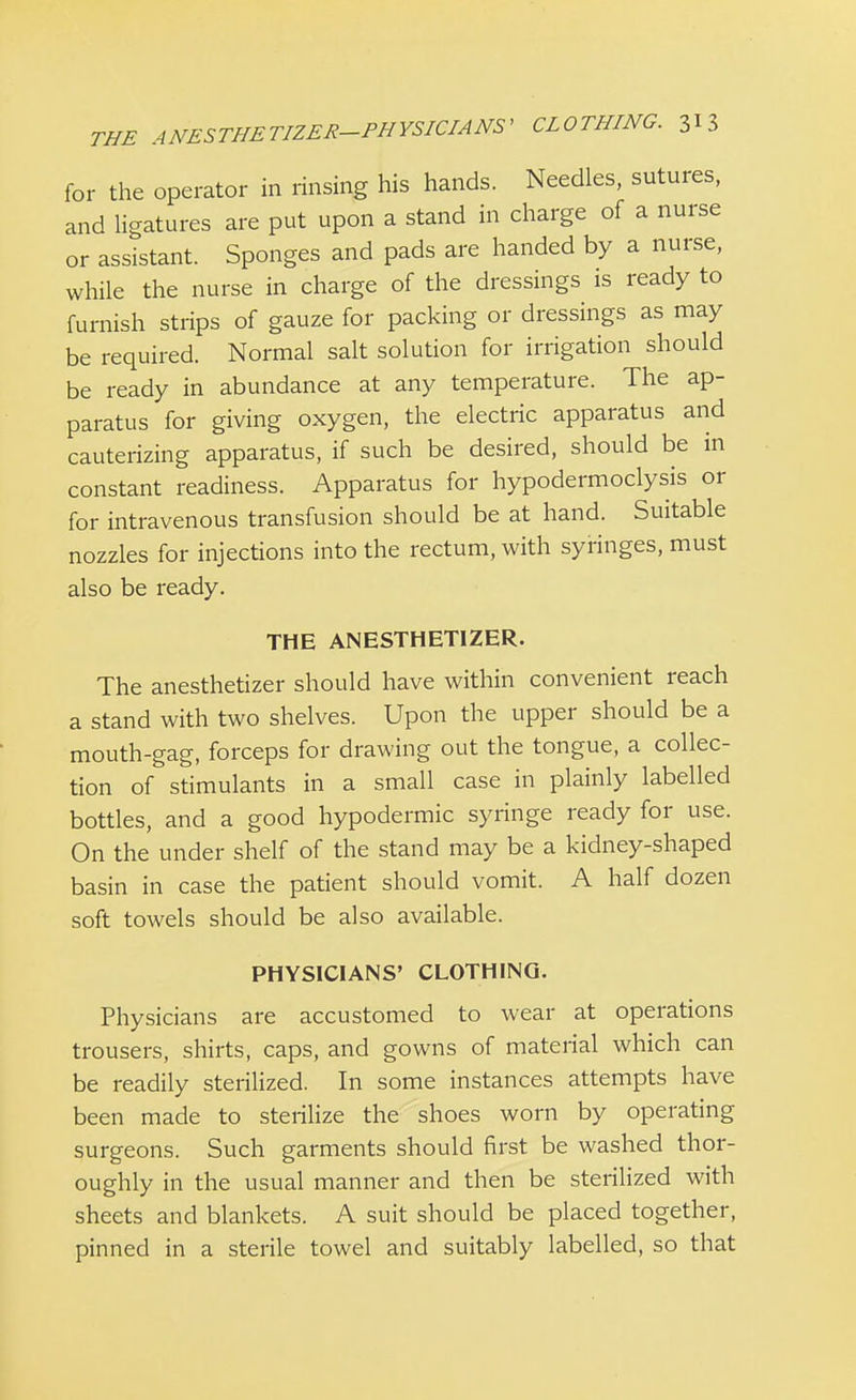 for the operator in rinsing his hands. Needles, sutures, and ligatures are put upon a stand in charge of a nurse or assistant. Sponges and pads are handed by a nurse, while the nurse in charge of the dressings is ready to furnish strips of gauze for packing or dressings as may be required. Normal salt solution for irrigation should be ready in abundance at any temperature. The ap- paratus for giving oxygen, the electric apparatus and cauterizing apparatus, if such be desired, should be in constant readiness. Apparatus for hypodermoclysis or for intravenous transfusion should be at hand. Suitable nozzles for injections into the rectum, with syringes, must also be ready. THE ANESTHETIZED The anesthetizer should have within convenient reach a stand with two shelves. Upon the upper should be a mouth-gag, forceps for drawing out the tongue, a collec- tion of stimulants in a small case in plainly labelled bottles, and a good hypodermic syringe ready for use. On the under shelf of the stand may be a kidney-shaped basin in case the patient should vomit. A half dozen soft towels should be also available. PHYSICIANS' CLOTHING. Physicians are accustomed to wear at operations trousers, shirts, caps, and gowns of material which can be readily sterilized. In some instances attempts have been made to sterilize the shoes worn by operating surgeons. Such garments should first be washed thor- oughly in the usual manner and then be sterilized with sheets and blankets. A suit should be placed together, pinned in a sterile towel and suitably labelled, so that