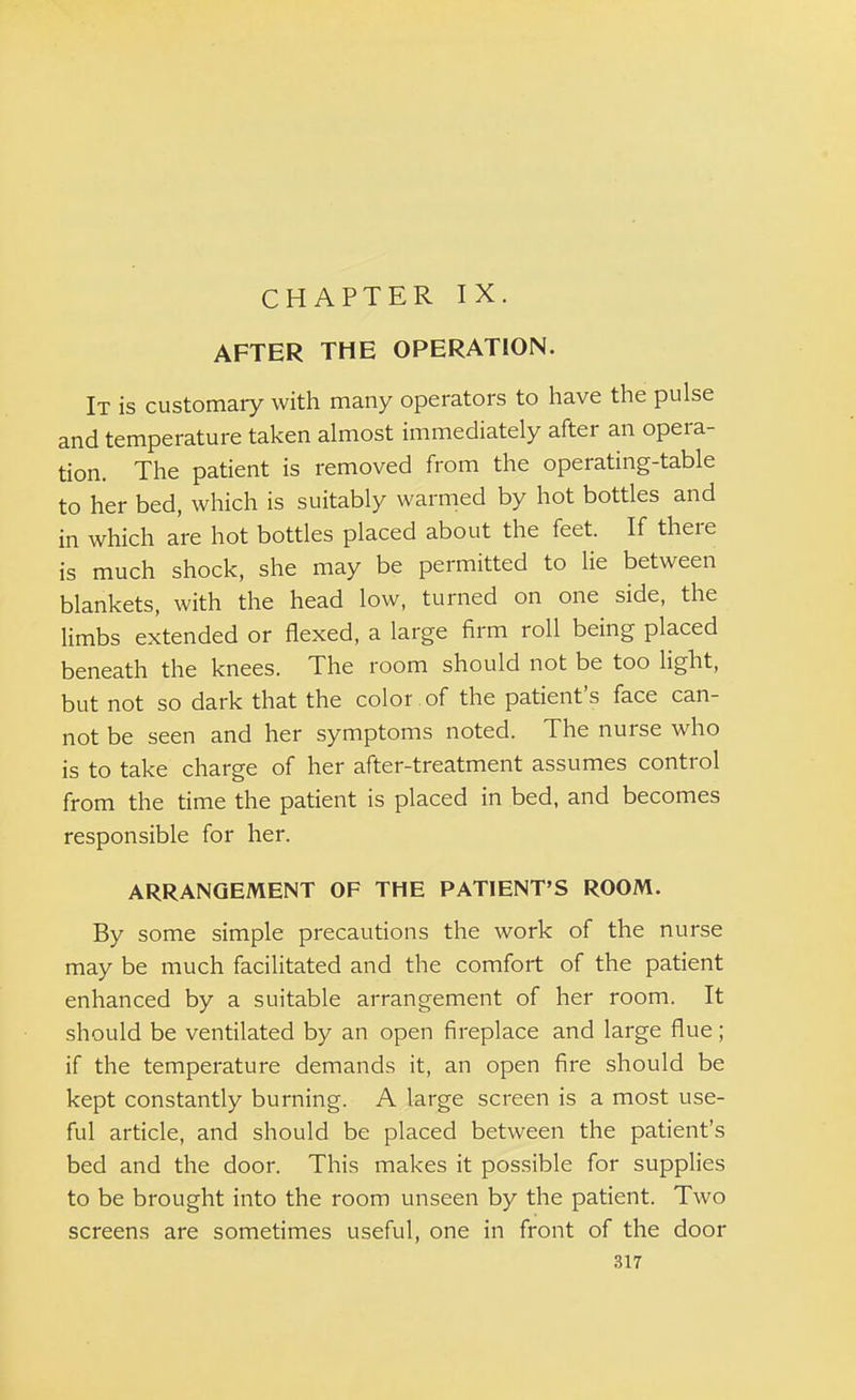 CHAPTER IX. AFTER THE OPERATION. It is customary with many operators to have the pulse and temperature taken almost immediately after an opera- tion. The patient is removed from the operating-table to her bed, which is suitably warmed by hot bottles and in which are hot bottles placed about the feet. If there is much shock, she may be permitted to lie between blankets, with the head low, turned on one side, the limbs extended or flexed, a large firm roll being placed beneath the knees. The room should not be too light, but not so dark that the color.of the patient's face can- not be seen and her symptoms noted. The nurse who is to take charge of her after-treatment assumes control from the time the patient is placed in bed, and becomes responsible for her. ARRANGEMENT OF THE PATIENT'S ROOM. By some simple precautions the work of the nurse may be much facilitated and the comfort of the patient enhanced by a suitable arrangement of her room. It should be ventilated by an open fireplace and large flue; if the temperature demands it, an open fire should be kept constantly burning. A large screen is a most use- ful article, and should be placed between the patient's bed and the door. This makes it possible for supplies to be brought into the room unseen by the patient. Two screens are sometimes useful, one in front of the door