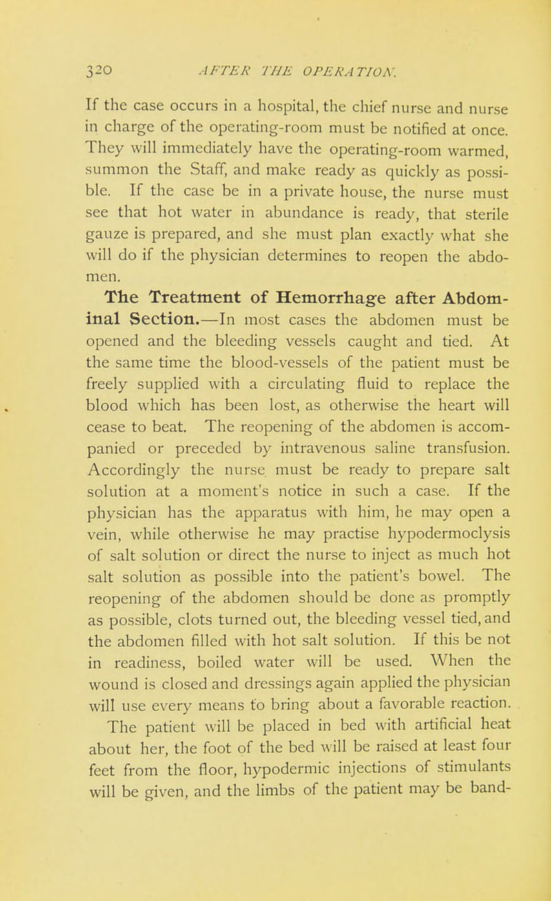 If the case occurs in a hospital, the chief nurse and nurse in charge of the operating-room must be notified at once. They will immediately have the operating-room warmed, summon the Staff, and make ready as quickly as possi- ble. If the case be in a private house, the nurse must see that hot water in abundance is ready, that sterile gauze is prepared, and she must plan exactly what she will do if the physician determines to reopen the abdo- men. The Treatment of Hemorrhage after Abdom- inal Section.—In most cases the abdomen must be opened and the bleeding vessels caught and tied. At the same time the blood-vessels of the patient must be freely supplied with a circulating fluid to replace the blood which has been lost, as otherwise the heart will cease to beat. The reopening of the abdomen is accom- panied or preceded by intravenous saline transfusion. Accordingly the nurse must be ready to prepare salt solution at a moment's notice in such a case. If the physician has the apparatus with him, he may open a vein, while otherwise he may practise hypodermoclysis of salt solution or direct the nurse to inject as much hot salt solution as possible into the patient's bowel. The reopening of the abdomen should be done as promptly as possible, clots turned out, the bleeding vessel tied, and the abdomen filled with hot salt solution. If this be not in readiness, boiled water will be used. When the wound is closed and dressings again applied the physician will use every means to bring about a favorable reaction. The patient will be placed in bed with artificial heat about her, the foot of the bed will be raised at least four feet from the floor, hypodermic injections of stimulants will be given, and the limbs of the patient may be band-