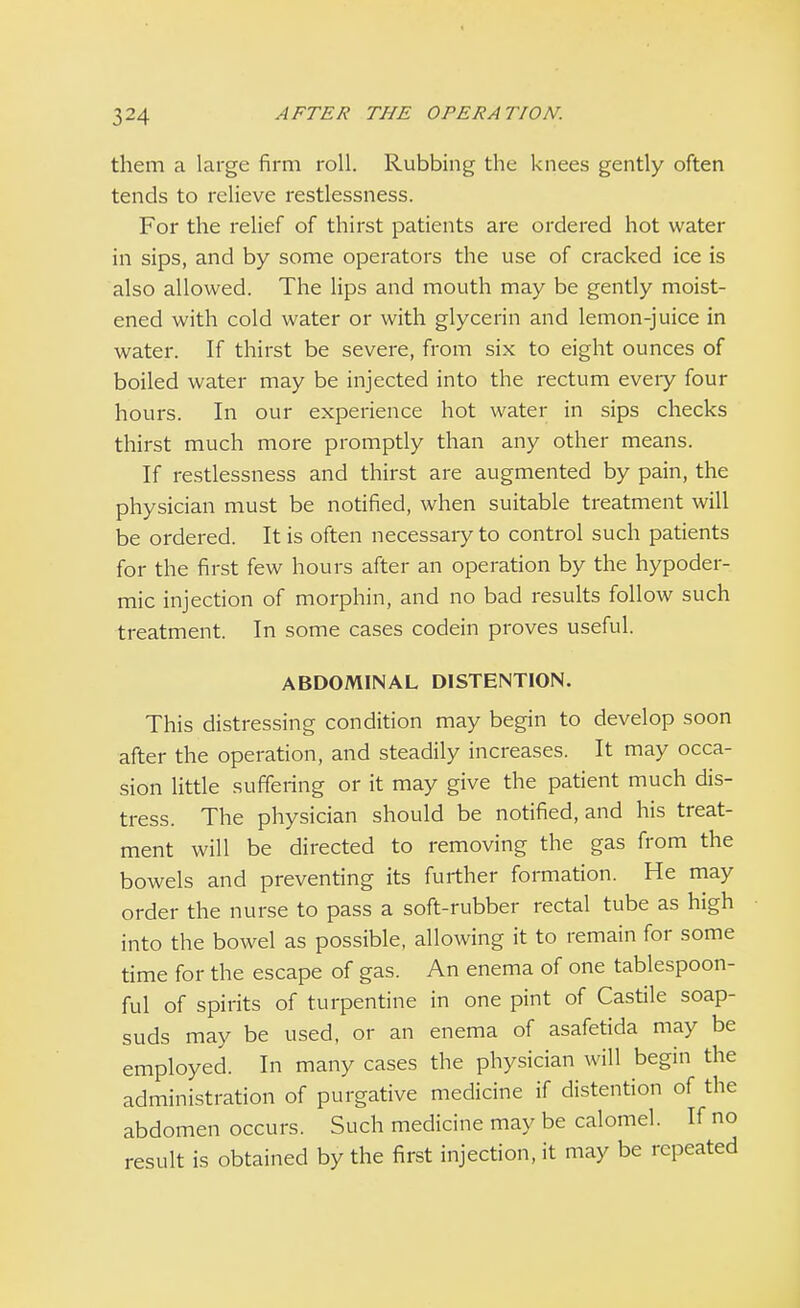 them a large firm roll. Rubbing the knees gently often tends to relieve restlessness. For the relief of thirst patients are ordered hot water in sips, and by some operators the use of cracked ice is also allowed. The lips and mouth may be gently moist- ened with cold water or with glycerin and lemon-juice in water. If thirst be severe, from six to eight ounces of boiled water may be injected into the rectum every four hours. In our experience hot water in sips checks thirst much more promptly than any other means. If restlessness and thirst are augmented by pain, the physician must be notified, when suitable treatment will be ordered. It is often necessary to control such patients for the first few hours after an operation by the hypoder- mic injection of morphin, and no bad results follow such treatment. In some cases codein proves useful. ABDOMINAL DISTENTION. This distressing condition may begin to develop soon after the operation, and steadily increases. It may occa- sion little suffering or it may give the patient much dis- tress. The physician should be notified, and his treat- ment will be directed to removing the gas from the bowels and preventing its further formation. He may order the nurse to pass a soft-rubber rectal tube as high into the bowel as possible, allowing it to remain for some time for the escape of gas. An enema of one tablespoon- ful of spirits of turpentine in one pint of Castile soap- suds may be used, or an enema of asafetida may be employed. In many cases the physician will begin the administration of purgative medicine if distention of the abdomen occurs. Such medicine may be calomel. If no result is obtained by the first injection, it may be repeated