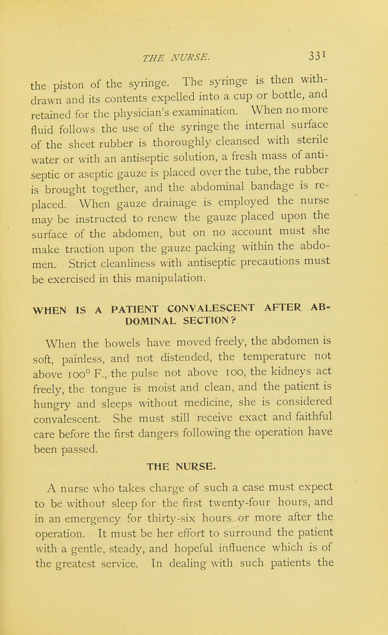 the piston of the syringe. The syringe is then with- drawn and its contents expelled into a cup or bottle, and retained for the physician's examination. When no more fluid follows the use of the syringe the internal surface of the sheet rubber is thoroughly cleansed with sterile water or with an antiseptic solution, a fresh mass of anti- septic or aseptic gauze is placed over the tube, the rubber is brought together, and the abdominal bandage is re- placed. When gauze drainage is employed the nurse may be instructed to renew the gauze placed upon the surface of the abdomen, but on no account must she make traction upon the gauze packing within the abdo- men. Strict cleanliness with antiseptic precautions must be exercised in this manipulation. WHEN IS A PATIENT CONVALESCENT AFTER AB- DOMINAL SECTION? When the bowels have moved freely, the abdomen is soft, painless, and not distended, the temperature not above ioo° F., the pulse not above 100, the kidneys act freely, the tongue is moist and clean, and the patient is hungry and sleeps without medicine, she is considered convalescent. She must still receive exact and faithful care before the first dangers following the operation have been passed. THE NURSE. A nurse who takes charge of such a case must expect to be without sleep for the first twenty-four hours, and in an emergency for thirty-six hours or more after the operation. It must be her effort to surround the patient with a gentle, steady, and hopeful influence which is of the greatest service. In dealing with such patients the