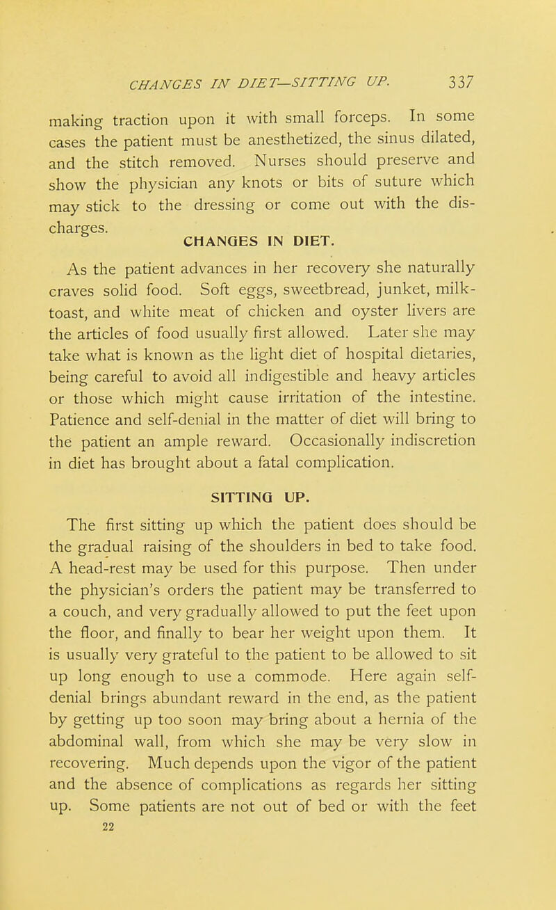 making traction upon it with small forceps. In some cases the patient must be anesthetized, the sinus dilated, and the stitch removed. Nurses should preserve and show the physician any knots or bits of suture which may stick to the dressing or come out with the dis- charges. CHANGES IN DIET. As the patient advances in her recovery she naturally craves solid food. Soft eggs, sweetbread, junket, milk- toast, and white meat of chicken and oyster livers are the articles of food usually first allowed. Later she may take what is known as the light diet of hospital dietaries, being careful to avoid all indigestible and heavy articles or those which might cause irritation of the intestine. Patience and self-denial in the matter of diet will bring to the patient an ample reward. Occasionally indiscretion in diet has brought about a fatal complication. SITTING UP. The first sitting up which the patient does should be the gradual raising of the shoulders in bed to take food. A head-rest may be used for this purpose. Then under the physician's orders the patient may be transferred to a couch, and very gradually allowed to put the feet upon the floor, and finally to bear her weight upon them. It is usually very grateful to the patient to be allowed to sit up long enough to use a commode. Here again self- denial brings abundant reward in the end, as the patient by getting up too soon may bring about a hernia of the abdominal wall, from which she may be very slow in recovering. Much depends upon the vigor of the patient and the absence of complications as regards her sitting up. Some patients are not out of bed or with the feet 22