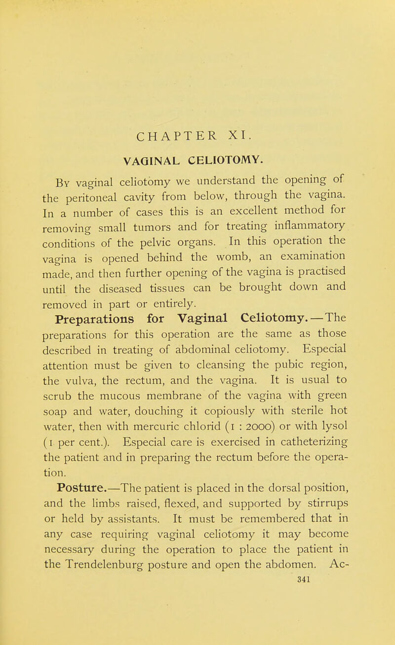 CHAPTER XI VAGINAL CELIOTOMY. By vaginal celiotomy we understand the opening of the peritoneal cavity from below, through the vagina. In a number of cases this is an excellent method for removing small tumors and for treating inflammatory conditions of the pelvic organs. In this operation the vagina is opened behind the womb, an examination made, and then further opening of the vagina is practised until the diseased tissues can be brought down and removed in part or entirely. Preparations for Vaginal Celiotomy.—The preparations for this operation are the same as those described in treating of abdominal celiotomy. Especial attention must be given to cleansing the pubic region, the vulva, the rectum, and the vagina. It is usual to scrub the mucous membrane of the vagina with green soap and water, douching it copiously with sterile hot water, then with mercuric chlorid (i : 2000) or with lysol (1 per cent.). Especial care is exercised in catheterizing the patient and in preparing the rectum before the opera- tion. Posture.—The patient is placed in the dorsal position, and the limbs raised, flexed, and supported by stirrups or held by assistants. It must be remembered that in any case requiring vaginal celiotomy it may become necessary during the operation to place the patient in the Trendelenburg posture and open the abdomen. Ac-