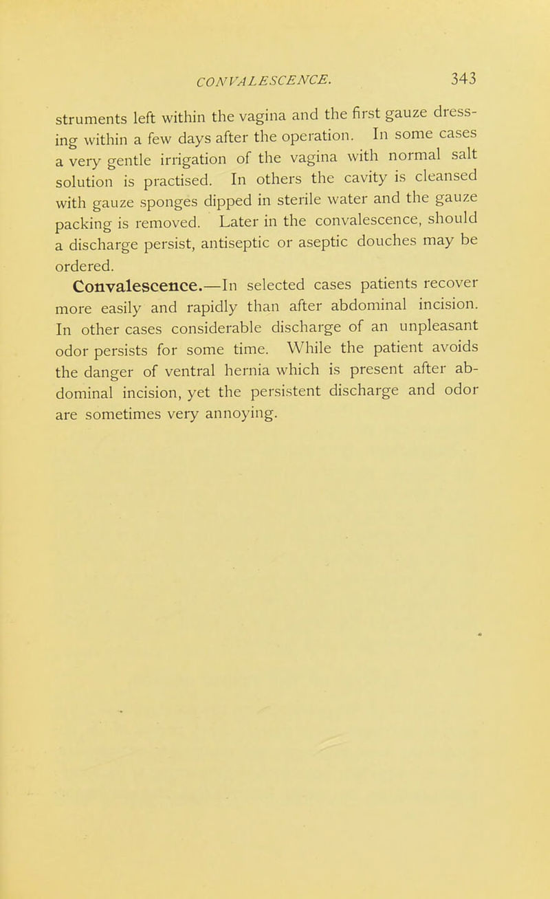 struments left within the vagina and the first gauze dress- ing within a few days after the operation. In some cases a very gentle irrigation of the vagina with normal salt solution is practised. In others the cavity is cleansed with gauze sponges dipped in sterile water and the gauze packing is removed. Later in the convalescence, should a discharge persist, antiseptic or aseptic douches may be ordered. Convalescence.—In selected cases patients recover more easily and rapidly than after abdominal incision. In other cases considerable discharge of an unpleasant odor persists for some time. While the patient avoids the danger of ventral hernia which is present after ab- dominal incision, yet the persistent discharge and odor are sometimes very annoying.