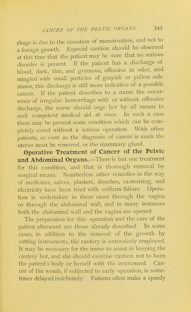 rhage is due to the cessation of menstruation, and not to a foreign growth. Especial caution should be observed at this time that the patient may be sure that no serious disorder is present. If the patient has a discharge of blood, dark, thin, and grumous, offensive in odor, and mingled with small particles of grayish or yellow sub- stance, this discharge is still more indicative of a possible cancer. If the patient describes to a nurse the occur- rence of irregular hemorrhage with or without offensive discharge, the nurse should urge her by all means to seek competent medical aid at once. In such a case there may be present some condition which can be com- pletely cured without a serious operation. With other patients, so soon as the diagnosis of cancer is made the uterus must be removed, or the mammary gland. Operative Treatment of Cancer of the Pelvic and Abdominal Organs.—There is but one treatment for this condition, and that is thorough removal by surgical means. Numberless other remedies in the way of medicines, salves, plasters, douches, cauterizing, and electricity have been tried with uniform failure. Opera- tion is undertaken in these cases through the vagina or through the abdominal wall, and in many instances both the abdominal wall and the vagina are opened. The preparation for this operation and the care of the patient afterward are those already described. In some cases, in addition to the removal of the growth by cutting instruments, the cauteiy is extensively employed. It may be necessary for the nurse to assist in keeping the cautery hot, and she should exercise caution not to burn the patient's body or herself with the instrument. Can- cer of the womb, if subjected to early operation, is some- times delayed indefinitely. Patients often make a speedy