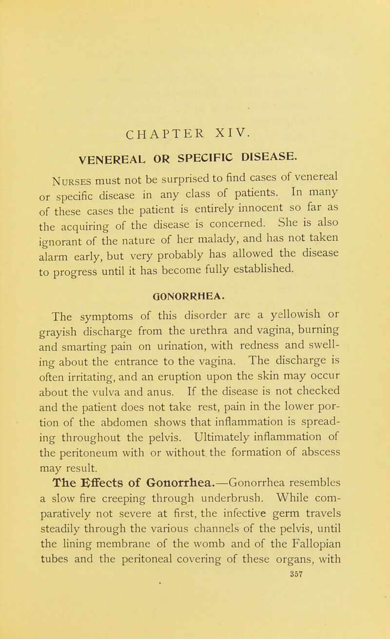 VENEREAL OR SPECIFIC DISEASE. Nurses must not be surprised to find cases of venereal or specific disease in any class of patients. In many of these cases the patient is entirely innocent so far as the acquiring of the disease is concerned. She is also ignorant of the nature of her malady, and has not taken alarm early, but very probably has allowed the disease to progress until it has become fully established. GONORRHEA. The symptoms of this disorder are a yellowish or grayish discharge from the urethra and vagina, burning and smarting pain on urination, with redness and swell- ing about the entrance to the vagina. The discharge is often irritating, and an eruption upon the skin may occur about the vulva and anus. If the disease is not checked and the patient does not take rest, pain in the lower por- tion of the abdomen shows that inflammation is spread- ing throughout the pelvis. Ultimately inflammation of the peritoneum with or without the formation of abscess may result. The Effects of Gonorrhea.—Gonorrhea resembles a slow fire creeping through underbrush. While com- paratively not severe at first, the infective germ travels steadily through the various channels of the pelvis, until the lining membrane of the womb and of the Fallopian tubes and the peritoneal covering of these organs, with