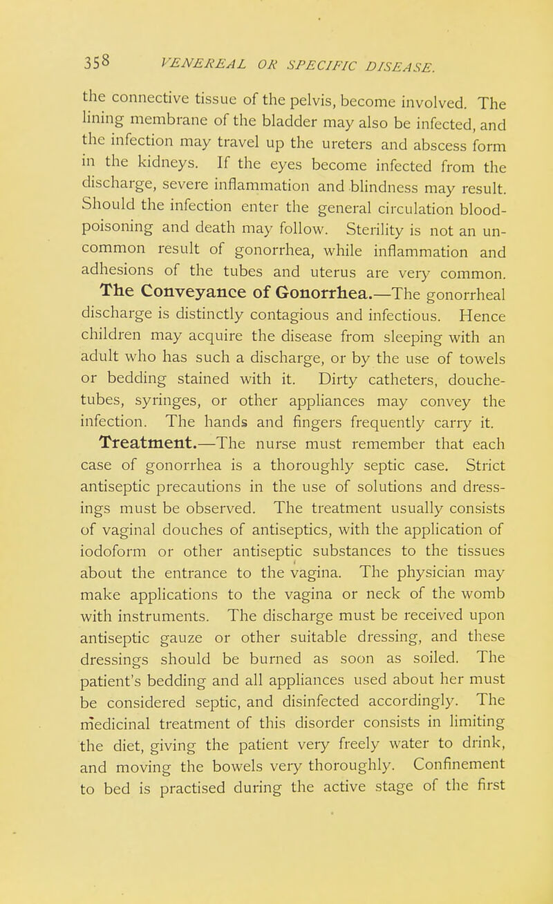 the connective tissue of the pelvis, become involved. The lining membrane of the bladder may also be infected, and the infection may travel up the ureters and abscess form in the kidneys. If the eyes become infected from the discharge, severe inflammation and blindness may result. Should the infection enter the general circulation blood- poisoning and death may follow. Sterility is not an un- common result of gonorrhea, while inflammation and adhesions of the tubes and uterus are veiy common. The Conveyance of Gonorrhea.—The gonorrheal discharge is distinctly contagious and infectious. Hence children may acquire the disease from sleeping with an adult who has such a discharge, or by the use of towels or bedding stained with it. Dirty catheters, douche- tubes, syringes, or other appliances may convey the infection. The hands and fingers frequently cany it. Treatment.—The nurse must remember that each case of gonorrhea is a thoroughly septic case. Strict antiseptic precautions in the use of solutions and dress- ings must be observed. The treatment usually consists of vaginal douches of antiseptics, with the application of iodoform or other antiseptic substances to the tissues about the entrance to the vagina. The physician may make applications to the vagina or neck of the womb with instruments. The discharge must be received upon antiseptic gauze or other suitable dressing, and these dressings should be burned as soon as soiled. The patient's bedding and all appliances used about her must be considered septic, and disinfected accordingly. The medicinal treatment of this disorder consists in limiting the diet, giving the patient very freely water to drink, and moving the bowels very thoroughly. Confinement to bed is practised during the active stage of the first