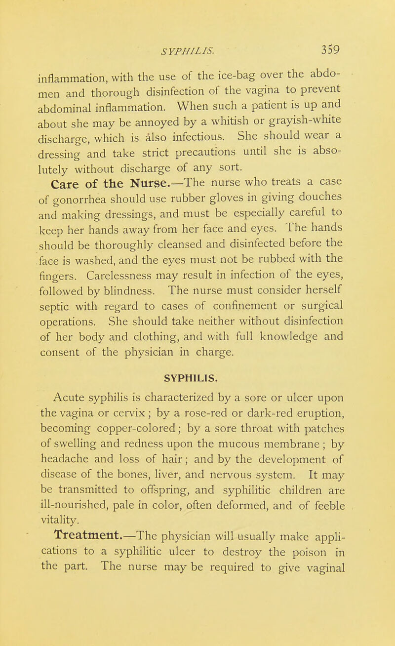 inflammation, with the use of the ice-bag over the abdo- men and thorough disinfection of the vagina to prevent abdominal inflammation. When such a patient is up and about she may be annoyed by a whitish or grayish-white discharge, which is also infectious. She should wear a dressing and take strict precautions until she is abso- lutely without discharge of any sort. Care of the Nurse.—The nurse who treats a case of gonorrhea should use rubber gloves in giving douches and making dressings, and must be especially careful to keep her hands away from her face and eyes. The hands should be thoroughly cleansed and disinfected before the face is washed, and the eyes must not be rubbed with the fingers. Carelessness may result in infection of the eyes, followed by blindness. The nurse must consider herself septic with regard to cases of confinement or surgical operations. She should take neither without disinfection of her body and clothing, and with full knowledge and consent of the physician in charge. SYPHILIS. Acute syphilis is characterized by a sore or ulcer upon the vagina or cervix; by a rose-red or dark-red eruption, becoming copper-colored; by a sore throat with patches of swelling and redness upon the mucous membrane; by headache and loss of hair; and by the development of disease of the bones, liver, and nervous system. It may be transmitted to offspring, and syphilitic children are ill-nourished, pale in color, often deformed, and of feeble vitality. Treatment.—The physician will usually make appli- cations to a syphilitic ulcer to destroy the poison in the part. The nurse may be required to give vaginal