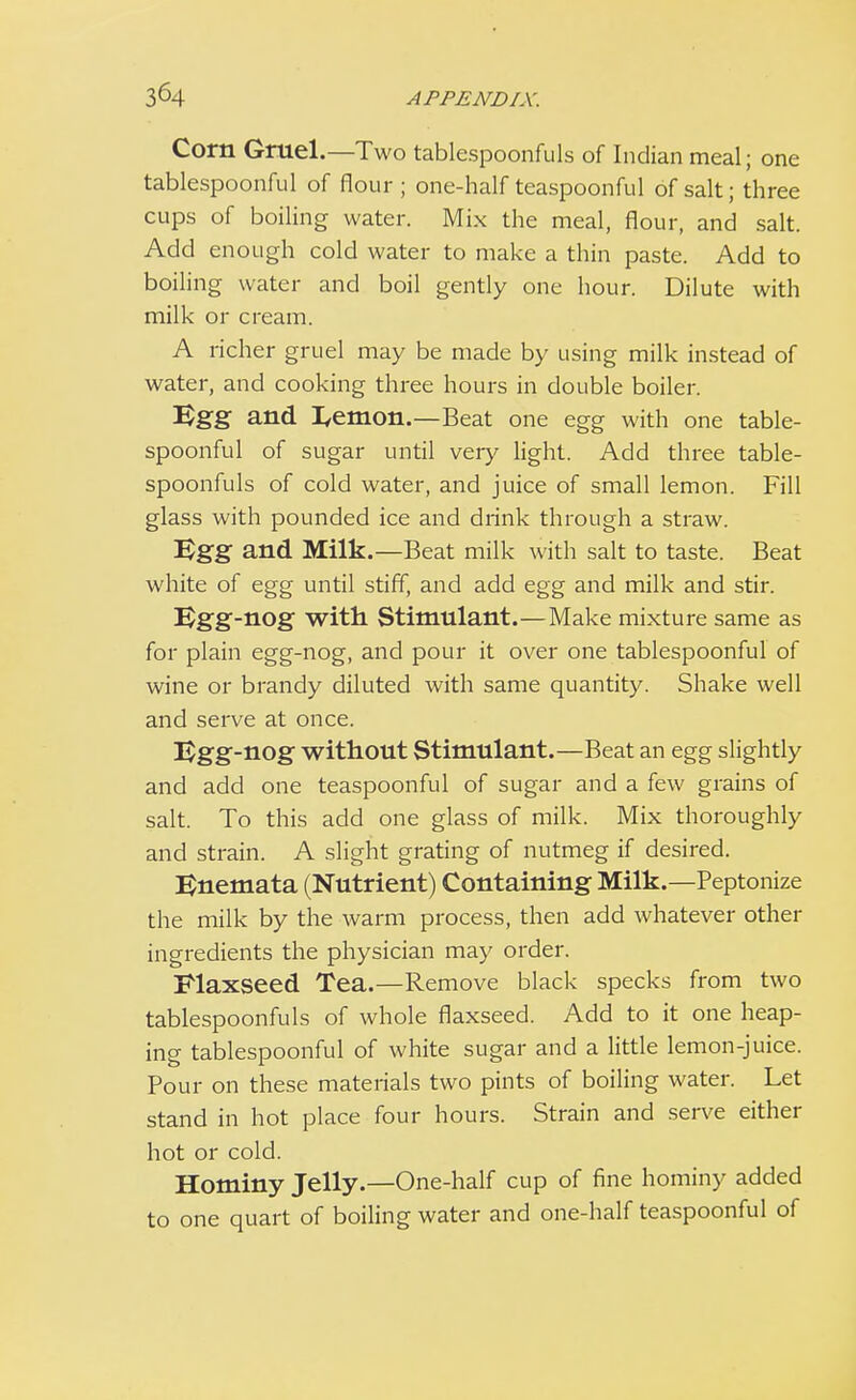 Corn Gruel.—Two tablespoonfuls of Indian meal; one tablespoonful of flour; one-half teaspoonful of salt; three cups of boiling water. Mix the meal, flour, and salt. Add enough cold water to make a thin paste. Add to boiling water and boil gently one hour. Dilute with milk or cream. A richer gruel may be made by using milk instead of water, and cooking three hours in double boiler. Egg and. I,emon.—Beat one egg with one table- spoonful of sugar until very light. Add three table- spoonfuls of cold water, and juice of small lemon. Fill glass with pounded ice and drink through a straw. Egg and Milk.—Beat milk with salt to taste. Beat white of egg until stiff, and add egg and milk and stir. Egg-nog with Stimulant.—Make mixture same as for plain egg-nog, and pour it over one tablespoonful of wine or brandy diluted with same quantity. Shake well and serve at once. Egg-nog without Stimulant.—Beat an egg slightly and add one teaspoonful of sugar and a few grains of salt. To this add one glass of milk. Mix thoroughly and strain. A slight grating of nutmeg if desired. Enemata (Nutrient) Containing Milk.—Peptonize the milk by the warm process, then add whatever other ingredients the physician may order. Flaxseed. Tea.—Remove black specks from two tablespoonfuls of whole flaxseed. Add to it one heap- ing tablespoonful of white sugar and a little lemon-juice. Pour on these materials two pints of boiling water. Let stand in hot place four hours. Strain and serve either hot or cold. Hominy Jelly.—One-half cup of fine hominy added to one quart of boiling water and one-half teaspoonful of