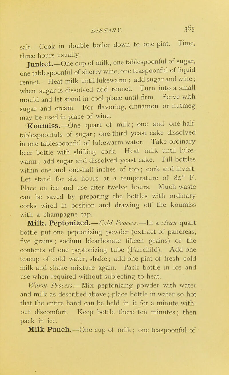 DIETARY. salt. Cook in double boiler down to one pint. Time, three hours usually. Junket.—One cup of milk, one tablespoonful of sugar, one tablespoonful of sherry wine, one teaspoonful of liquid rennet. Heat milk until lukewarm ; add sugar and wine ; when sugar is dissolved add rennet. Turn into a small mould and let stand in cool place until firm. Serve with sugar and cream. For flavoring, cinnamon or nutmeg may be used in place of wine. Koumiss.—One quart of milk; one and one-half tablespoonfuls of sugar; one-third yeast cake dissolved in one tablespoonful of lukewarm water. Take ordinary beer bottle with shifting cork. Heat milk until luke- warm ; add sugar and dissolved yeast cake. Fill bottles within one and one-half inches of top ; cork and invert. Let stand for six hours at a temperature of 8o° F. Place on ice and use after twelve hours. Much waste can be saved by preparing the bottles with ordinary corks wired in position and drawing off the koumiss with a champagne tap. Milk, Peptonized.—Cold Process.—In a clean quart bottle put one peptonizing powder (extract of pancreas, five grains ; sodium bicarbonate fifteen grains) or the contents of one peptonizing tube (Fairchild). Add one teacup of cold water, shake; add one pint of fresh cold milk and shake mixture again. Pack bottle in ice and use when required without subjecting to heat. Warm Process.—Mix peptonizing powder with water and milk as described above; place bottle in water so hot that the entire hand can be held in it for a minute with- out discomfort. Keep bottle there ten minutes ; then pack in ice. Milk Punch.—One cup of milk ; one teaspoonful of