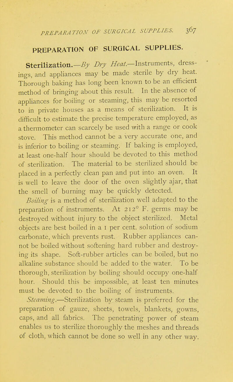 PREPARATION OF SURGICAL SUPPLIES. Sterilisation.— By Dry Heat— Instruments, dress- ings, and appliances may be made sterile by diy heat. Thorough baking has long been known to be an efficient method of bringing about this result. In the absence of appliances for boiling or steaming, this may be resorted to in private houses as a means of sterilization. It is difficult to estimate the precise temperature employed, as a thermometer can scarcely be used with a range or cook stove. This method cannot be a very accurate one, and is inferior to boiling or steaming. If baking is employed, at least one-half hour should be devoted to this method of sterilization. The material to be sterilized should be placed in a perfectly clean pan and put into an oven. It is well to leave the door of the oven slightly ajar, that the smell of burning may be quickly detected. Boiling is a method of sterilization well adapted to the preparation of instruments. At 212° F. germs maybe destroyed without injury to the object sterilized. Metal objects are best boiled in a 1 per cent, solution of sodium carbonate, which prevents rust. Rubber appliances can- not be boiled without softening hard rubber and destroy- ing its shape. Soft-rubber articles can be boiled, but no alkaline substance should be added to the water. To be thorough, sterilization by boiling should occupy one-half hour. Should this be impossible, at least ten minutes must be devoted to the boiling of instruments. Steaming.—Sterilization by steam is preferred for the preparation of gauze, sheets, towels, blankets, gowns, caps, and all fabrics. The penetrating power of steam enables us to sterilize thoroughly the meshes and threads of cloth, which cannot be done so well in any other way.