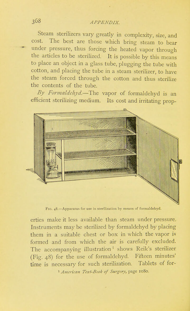 Steam sterilizers vary greatly in complexity, size, and cost. The best are those which bring steam to bear under pressure, thus forcing the heated vapor through the articles to be sterilized. It is possible by this means to place an object in a glass tube, plugging the tube with cotton, and placing the tube in a steam sterilizer, to have the steam forced through the cotton and thus sterilize the contents of the tube. By Formaldehyd.—The vapor of formaldehyd is an efficient sterilizing medium. Its cost and irritating prop- Fig. 48.—Apparatus for use in sterilization by means of formaldehyd. erties make it less available than steam under pressure. Instruments may be sterilized by formaldehyd by placing them in a suitable chest or box in which the vapor is formed and from which the air is carefully excluded. The accompanying illustration 1 shows Reik's sterilizer (Fig. 48) for the use of formaldehyd. Fifteen minutes' time is necessary for such sterilization. Tablets of for- 1 American Text-Book of Surgery, page 1080.