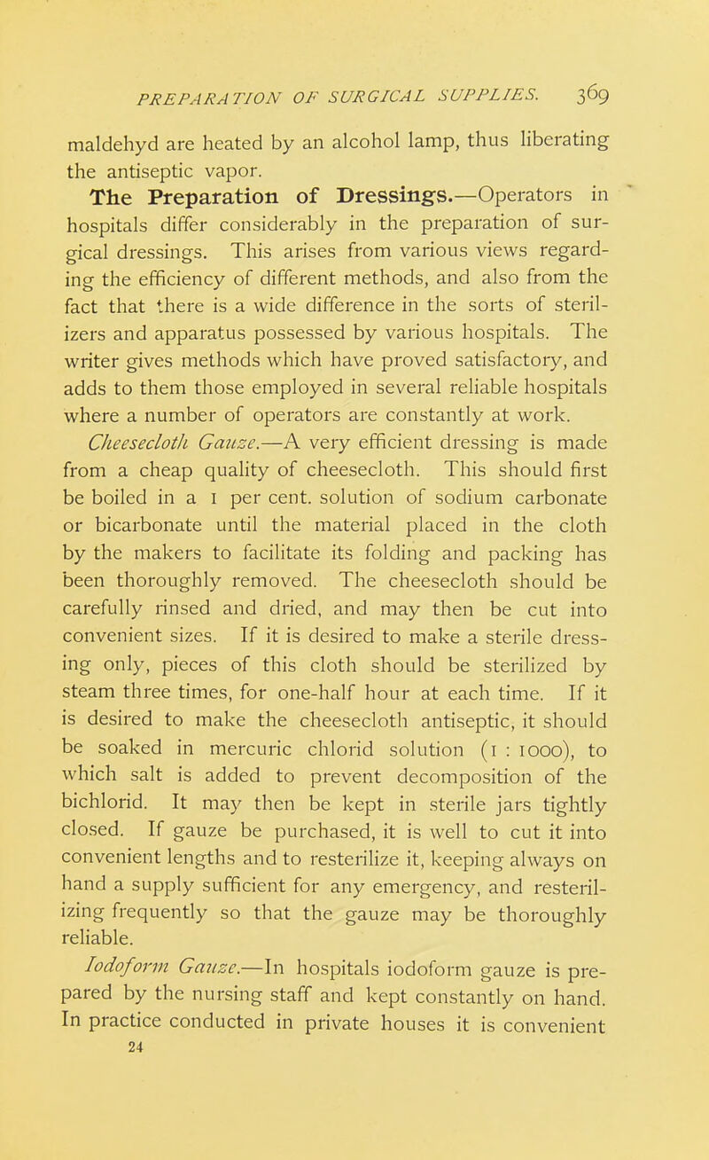 maldehyd are heated by an alcohol lamp, thus liberating the antiseptic vapor. The Preparation of Dressings.—Operators in hospitals differ considerably in the preparation of sur- gical dressings. This arises from various views regard- ing the efficiency of different methods, and also from the fact that there is a wide difference in the sorts of steril- izers and apparatus possessed by various hospitals. The writer gives methods which have proved satisfactoiy, and adds to them those employed in several reliable hospitals where a number of operators are constantly at work. Clieeseclotli Gatize.—A very efficient dressing is made from a cheap quality of cheesecloth. This should first be boiled in a 1 per cent, solution of sodium carbonate or bicarbonate until the material placed in the cloth by the makers to facilitate its folding and packing has been thoroughly removed. The cheesecloth should be carefully rinsed and dried, and may then be cut into convenient sizes. If it is desired to make a sterile dress- ing only, pieces of this cloth should be sterilized by steam three times, for one-half hour at each time. If it is desired to make the cheesecloth antiseptic, it should be soaked in mercuric chlorid solution (1 : 1000), to which salt is added to prevent decomposition of the bichlorid. It may then be kept in sterile jars tightly closed. If gauze be purchased, it is well to cut it into convenient lengths and to resterilize it, keeping always on hand a supply sufficient for any emergency, and resteril- izing frequently so that the gauze may be thoroughly reliable. Iodoform Gaxtze.—In hospitals iodoform gauze is pre- pared by the nursing staff and kept constantly on hand. In practice conducted in private houses it is convenient 24