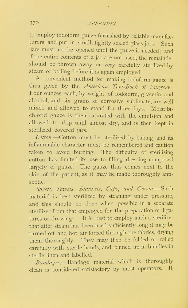 to employ iodoform gauze furnished by reliable manufac- turers, and put in small, tightly sealed glass jars. Such jars must not be opened until the gauze is needed ; and if the entire contents of a jar are not used, the remainder should be thrown away or very carefully sterilized by steam or boiling before it is again employed. A convenient method for making iodoform gauze is thus given by the American Text-Book of Surgery: Four ounces each, by weight, of iodoform, glycerin, and alcohol, and six grains of corrosive sublimate, are well mixed and allowed to stand for three days. Moist bi- chlorid gauze is then saturated with the emulsion and allowed to drip until almost dry, and is then kept in sterilized covered jars. Cotton.—Cotton must be sterilized by baking, and its inflammable character must be remembered and caution taken to avoid burning. The difficulty of sterilizing cotton has limited its use to filling dressing composed largely of gauze. The gauze thus comes next to the skin of the patient, as it may be made thoroughly anti- septic. Sheets, Towels, Blankets, Caps, and Gowns.—Such material is best sterilized by steaming under pressure, and this should be done when possible in a separate sterilizer from that employed for the preparation of liga- tures or dressings. It is best to employ such a sterilizer that after steam has been used sufficiently long it may be turned off, and hot air forced through the fabrics, drying them thoroughly. They may then be folded or rolled carefully with sterile hands, and pinned up in bundles in sterile linen and labelled. Bandages— Bandage material which is thoroughly clean is considered satisfactory by most operators. If,