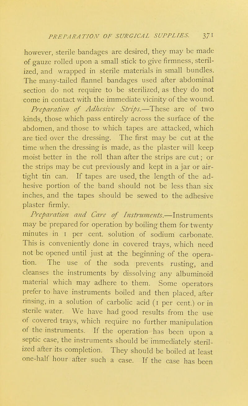 however, sterile bandages are desired, they may be made of gauze rolled upon a small stick to give firmness, steril- ized, and wrapped in sterile materials in small bundles. The many-tailed flannel bandages used after abdominal section do not require to be sterilized, as they do not come in contact with the immediate vicinity of the wound. Preparation of Adhesive Strips.—These are of two kinds, those which pass entirely across the surface of the abdomen, and those to which tapes are attacked, which are tied over the dressing. The first may be cut at the time when the dressing is made, as the plaster will keep moist better in the roll than after the strips are cut; or the strips may be cut previously and kept in a jar or air- tight tin can. If tapes are used, the length of the ad- hesive portion of the band should not be less than six inches, and the tapes should be sewed to the adhesive plaster firmly. Preparation and Care of Instruments.—Instruments may be prepared for operation by boiling them for twenty minutes in 1 per cent, solution of sodium carbonate. This is conveniently done in covered trays, which need not be opened until just at the beginning of the opera- tion. The use of the soda prevents rusting, and cleanses the instruments by dissolving any albuminoid material which may adhere to them. Some operators prefer to have instruments boiled and then placed, after rinsing, in a solution of carbolic acid (1 per cent.) or in sterile water. We have had good results from the use of covered trays, which require no further manipulation of the instruments. If the operation has been upon a septic case, the instruments should be immediately steril- ized after its completion. They should be boiled at least one-half hour after such a case. If the case has been