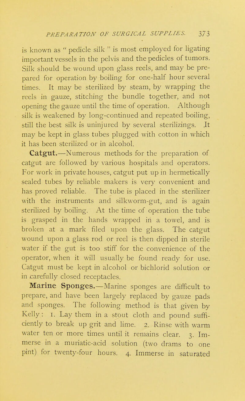 is known as  pedicle silk  is most employed for ligating important vessels in the pelvis and the pedicles of tumors. Silk should be wound upon glass reels, and may be pre- pared for operation by boiling for one-half hour several times. It may be sterilized by steam, by wrapping the reels in gauze, stitching the bundle together, and not opening the gauze until the time of operation. Although silk is weakened by long-continued and repeated boiling, still the best silk is uninjured by several sterilizings. ,It may be kept in glass tubes plugged with cotton in which it has been sterilized or in alcohol. Catgnt.—Numerous methods for the preparation of catgut are followed by various hospitals and operators. For work in private houses, catgut put up in hermetically sealed tubes by reliable makers is very convenient and has proved reliable. The tube is placed in the sterilizer with the instruments and silkworm-gut, and is again sterilized by boiling. At the time of operation the tube is grasped in the hands wrapped in a towel, and is broken at a mark filed upon the glass. The catgut wound upon a glass rod or reel is then dipped in sterile water if the gut is too stiff for the convenience of the operator, when it will usually be found ready for use. Catgut must be kept in alcohol or bichlorid solution or in carefully closed receptacles. Marine Sponges.—Marine sponges are difficult to prepare, and have been largely replaced by gauze pads and sponges. The following method is that given by Kelly: 1. Lay them in a stout cloth and pound suffi- ciently to break up grit and lime. 2. Rinse with warm water ten or more times until it remains clear. 3. Im- merse in a muriatic-acid solution (two drams to one pint) for twenty-four hours. 4. Immerse in saturated