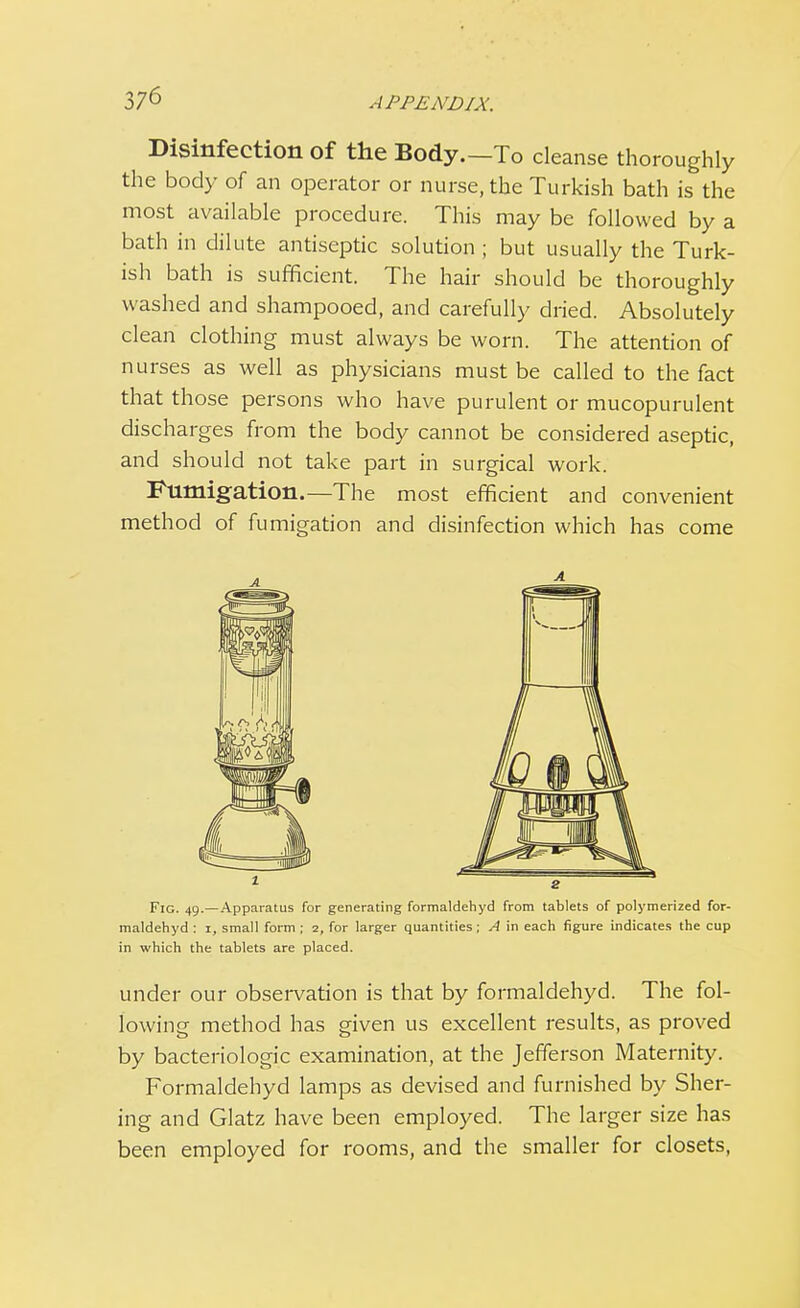 Disinfection of the Body.—To cleanse thoroughly the body of an operator or nurse, the Turkish bath is the most available procedure. This may be followed by a bath in dilute antiseptic solution ; but usually the Turk- ish bath is sufficient. The hair should be thoroughly washed and shampooed, and carefully dried. Absolutely clean clothing must always be worn. The attention of nurses as well as physicians must be called to the fact that those persons who have purulent or mucopurulent discharges from the body cannot be considered aseptic, and should not take part in surgical work. Fumigation.—The most efficient and convenient method of fumigation and disinfection which has come Fig. 49.—Apparatus for generating formaldehyd from tablets of polymerized for- maldehyd : 1, small form ; z, for larger quantities; A in each figure indicates the cup in which the tablets are placed. under our observation is that by formaldehyd. The fol- lowing method has given us excellent results, as proved by bacteriologic examination, at the Jefferson Maternity. Formaldehyd lamps as devised and furnished by Sher- ing and Glatz have been employed. The larger size has been employed for rooms, and the smaller for closets,