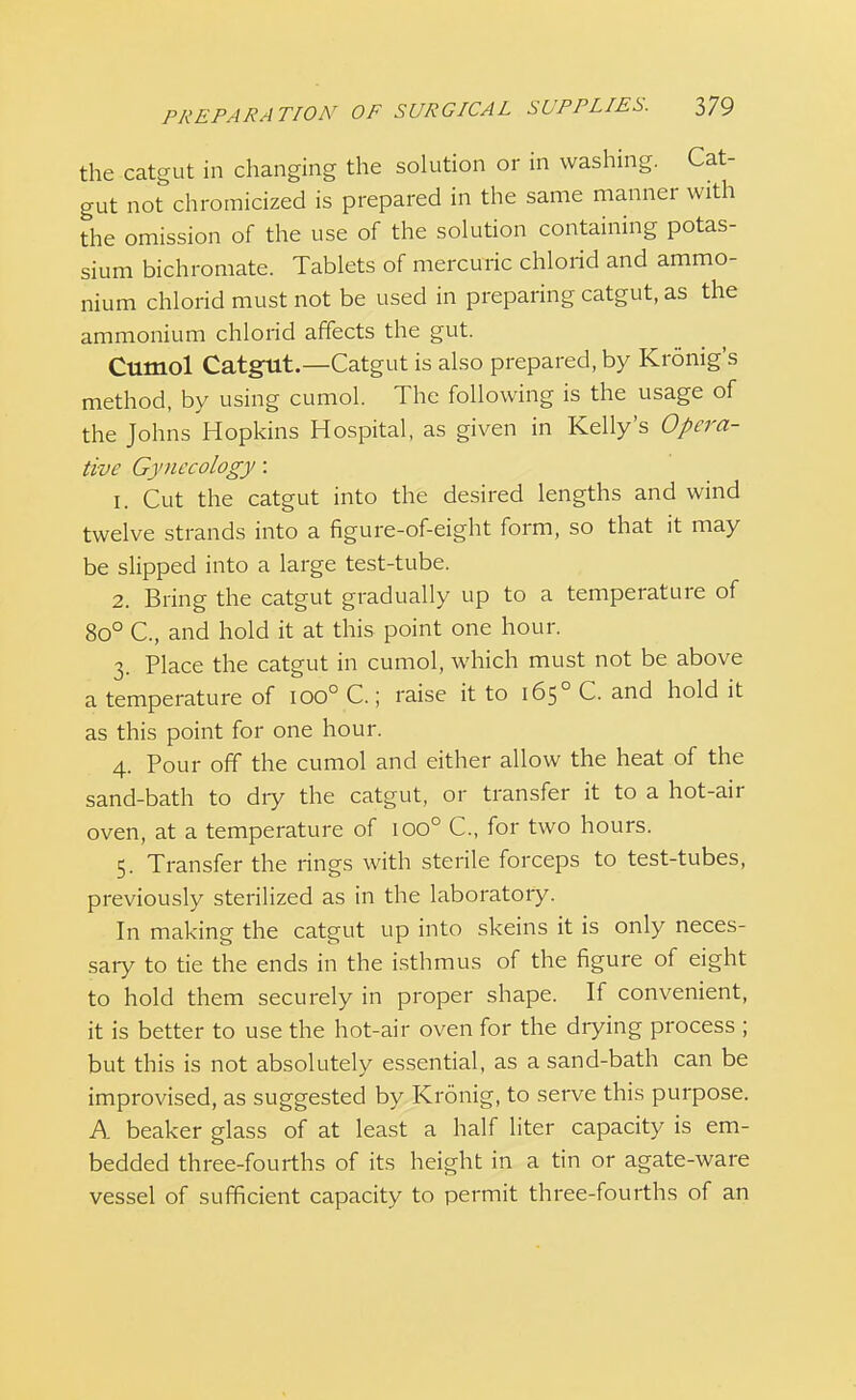 the catgut in changing the solution or in washing. Cat- gut not chromicized is prepared in the same manner with the omission of the use of the solution containing potas- sium bichromate. Tablets of mercuric chlorid and ammo- nium chlorid must not be used in preparing catgut, as the ammonium chlorid affects the gut. Cumol Catgut.—Catgut is also prepared, by Kronig's method, by using cumol. The following is the usage of the Johns Hopkins Hospital, as given in Kelly's Opera- tive Gynecology: 1. Cut the catgut into the desired lengths and wind twelve strands into a figure-of-eight form, so that it may be slipped into a large test-tube. 2. Bring the catgut gradually up to a temperature of 8o° C, and hold it at this point one hour. 3. Place the catgut in cumol, which must not be above a temperature of ioo° C.; raise it to 1650 C. and hold it as this point for one hour. 4. Pour off the cumol and either allow the heat of the sand-bath to dry the catgut, or transfer it to a hot-air oven, at a temperature of ioo° C, for two hours. 5. Transfer the rings with sterile forceps to test-tubes, previously sterilized as in the laboratory. In making the catgut up into skeins it is only neces- sary to tie the ends in the isthmus of the figure of eight to hold them securely in proper shape. If convenient, it is better to use the hot-air oven for the drying process ; but this is not absolutely essential, as a sand-bath can be improvised, as suggested by Kronig, to serve this purpose. A beaker glass of at least a half liter capacity is em- bedded three-fourths of its height in a tin or agate-ware vessel of sufficient capacity to permit three-fourths of an
