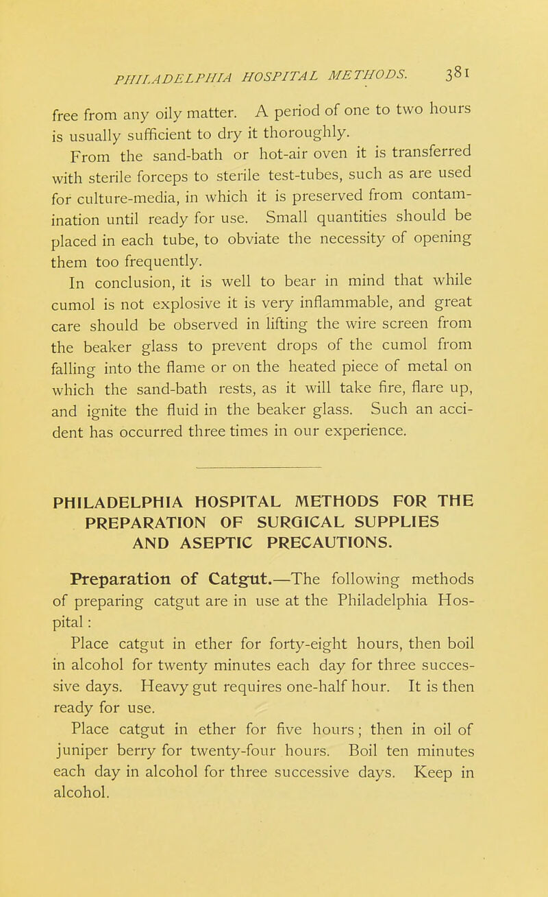 free from any oily matter. A period of one to two hours is usually sufficient to dry it thoroughly. From the sand-bath or hot-air oven it is transferred with sterile forceps to sterile test-tubes, such as are used for culture-media, in which it is preserved from contam- ination until ready for use. Small quantities should be placed in each tube, to obviate the necessity of opening them too frequently. In conclusion, it is well to bear in mind that while cumol is not explosive it is very inflammable, and great care should be observed in lifting the wire screen from the beaker glass to prevent drops of the cumol from falling into the flame or on the heated piece of metal on which the sand-bath rests, as it will take fire, flare up, and ignite the fluid in the beaker glass. Such an acci- dent has occurred three times in our experience. PHILADELPHIA HOSPITAL METHODS FOR THE PREPARATION OF SURGICAL SUPPLIES AND ASEPTIC PRECAUTIONS. Preparation of Catgut.—The following methods of preparing catgut are in use at the Philadelphia Hos- pital : Place catgut in ether for forty-eight hours, then boil in alcohol for twenty minutes each day for three succes- sive days. Heavy gut requires one-half hour. It is then ready for use. Place catgut in ether for five hours; then in oil of juniper berry for twenty-four hours. Boil ten minutes each day in alcohol for three successive days. Keep in alcohol.