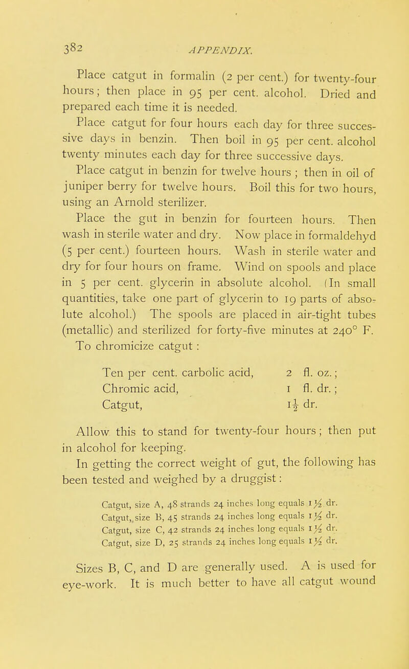 Place catgut in formalin (2 per cent.) for twenty-four hours; then place in 95 per cent, alcohol. Dried and prepared each time it is needed. Place catgut for four hours each day for three succes- sive days in benzin. Then boil in 95 per cent, alcohol twenty minutes each day for three successive days. Place catgut in benzin for twelve hours ; then in oil of juniper berry for twelve hours. Boil this for two hours, using an Arnold sterilizer. Place the gut in benzin for fourteen hours. Then wash in sterile water and dry. Now place in formaldehyd (5 per cent.) fourteen hours. Wash in sterile water and diy for four hours on frame. Wind on spools and place in 5 per cent, glycerin in absolute alcohol. (In small quantities, take one part of glycerin to 19 parts of abso- lute alcohol.) The spools are placed in air-tight tubes (metallic) and sterilized for forty-five minutes at 2400 F. To chromicize catgut: Ten per cent, carbolic acid, 2 fl. oz.; Chromic acid, 1 fl. dr. ; Catgut, 1^ dr. Allow this to stand for twenty-four hours; then put in alcohol for keeping. In getting the correct weight of gut, the following has been tested and weighed by a druggist: Catgut, size A, 48 strands 24 inches long equals il/2 dr. Catgut,, size E, 45 strands 24 inches long equals 1% dr. Catgut, size C, 42 strands 24 inches long equals iy2 dr. Catgut, size D, 25 strands 24 inches long equals \ l/2 dr. Sizes B, C, and D are generally used. A is used for eye-work. It is much better to have all catgut wound