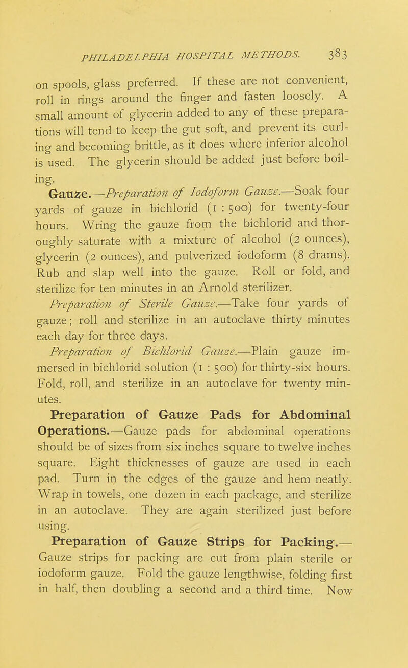 on spools, glass preferred. If these are not convenient, roll in rings around the finger and fasten loosely. A small amount of glycerin added to any of these prepara- tions will tend to keep the gut soft, and prevent its curl- ing and becoming brittle, as it does where inferior alcohol is used. The glycerin should be added just before boil- ing- _ , , Gause.—Preparation of Iodoform Gauze.—Soak four yards of gauze in bichlorid (1 : 500) for twenty-four hours. Wring the gauze from the bichlorid and thor- oughly saturate with a mixture of alcohol (2 ounces), glycerin (2 ounces), and pulverized iodoform (8 drams). Rub and slap well into the gauze. Roll or fold, and sterilize for ten minutes in an Arnold sterilizer. Preparation of Sterile Gauze.—Take four yards of gauze; roll and sterilize in an autoclave thirty minutes each day for three days. Preparation of Bichlorid Gauze.—Plain gauze im- mersed in bichlorid solution (1 : 500) for thirty-six hours. Fold, roll, and sterilize in an autoclave for twenty min- utes. Preparation of Gause Pads for Abdominal Operations.—Gauze pads for abdominal operations should be of sizes from six inches square to twelve inches square. Eight thicknesses of gauze are used in each pad. Turn in the edges of the gauze and hem neatly. Wrap in towels, one dozen in each package, and sterilize in an autoclave. They are again sterilized just before using. Preparation of Gause Strips for Packing.— Gauze strips for packing are cut from plain sterile or iodoform gauze. Fold the gauze lengthwise, folding first in half, then doubling a second and a third time. Now