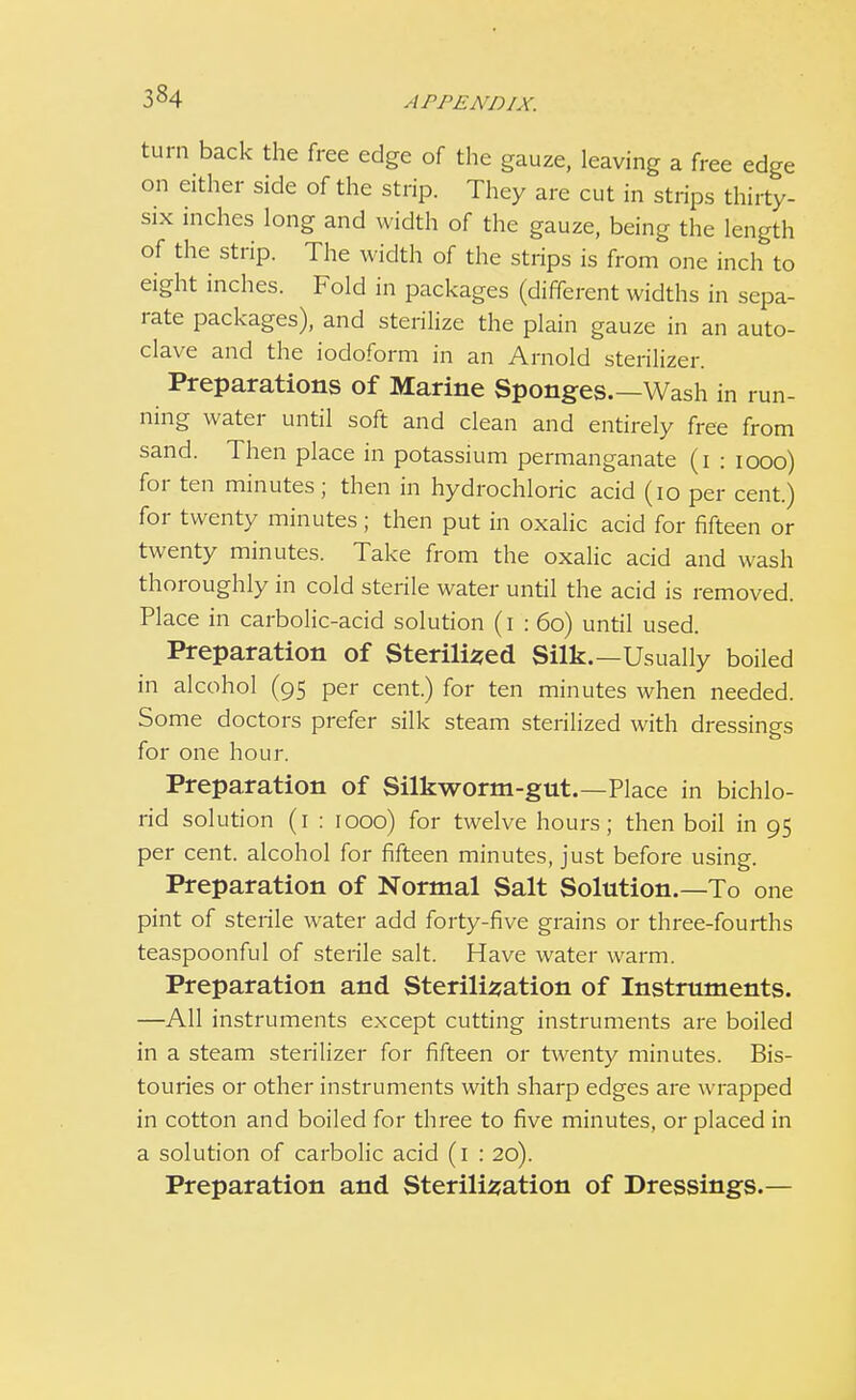 3«4 turn back the free edge of the gauze, leaving a free edge on either side of the strip. They are cut in strips thirty- six inches long and width of the gauze, being the length of the strip. The width of the strips is from one inch to eight inches. Fold in packages (different widths in sepa- rate packages), and sterilize the plain gauze in an auto- clave and the iodoform in an Arnold sterilizer. Preparations of Marine Sponges.—Wash in run- ning water until soft and clean and entirely free from sand. Then place in potassium permanganate (i : iooo) for ten minutes; then in hydrochloric acid (10 per cent.) for twenty minutes; then put in oxalic acid for fifteen or twenty minutes. Take from the oxalic acid and wash thoroughly in cold sterile water until the acid is removed. Place in carbolic-acid solution (i : 60) until used. Preparation of Sterilised Silk.—Usually boiled in alcohol (95 per cent.) for ten minutes when needed. Some doctors prefer silk steam sterilized with dressings for one hour. Preparation of Silkworm-gut.—Place in bichlo- rid solution (1 : 1000) for twelve hours; then boil in 95 per cent, alcohol for fifteen minutes, just before using. Preparation of Normal Salt Solution.—To one pint of sterile water add forty-five grains or three-fourths teaspoonful of sterile salt. Have water warm. Preparation and Sterilisation of Instruments. —All instruments except cutting instruments are boiled in a steam sterilizer for fifteen or twenty minutes. Bis- touries or other instruments with sharp edges are wrapped in cotton and boiled for three to five minutes, or placed in a solution of carbolic acid (1 : 20). Preparation and Sterilisation of Dressings.—