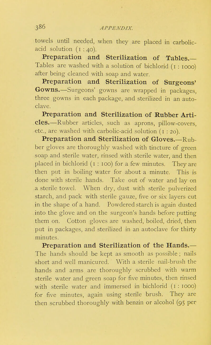 towels until needed, when they are placed in carbolic- acid solution (i : 40). Preparation and Sterilisation of Tables.— Tables are washed with a solution of bichlorid (1 : 1000) after being cleaned with soap and water. Preparation and Sterilisation of Surgeons' Gowns.—Surgeons' gowns are wrapped in packages, three gowns in each package, and sterilized in an auto- clave. Preparation and Sterilisation of Rubber Arti- cles.—Rubber articles, such as aprons, pillow-covers, etc., are washed with carbolic-acid solution (1 : 20). Preparation and Sterilisation of Gloves.—Rub- ber gloves are thoroughly washed with tincture of green soap and sterile water, rinsed with sterile water, and then placed in bichlorid (1 : 100) for a few minutes. They are then put in boiling water for about a minute. This is done with sterile hands. Take out of water and lay on a sterile towel. When dry, dust with sterile pulverized starch, and pack with sterile gauze, five or six layers cut in the shape of a hand. Powdered starch is again dusted into the glove and on the surgeon's hands before putting them on. Cotton gloves are washed, boiled, dried, then put in packages, and sterilized in an autoclave for thirty minutes. Preparation and Sterilisation of the Hands.— The hands should be kept as smooth as possible ; nails short and well manicured. With a sterile nail-brush the hands and arms are thoroughly scrubbed with warm sterile water and green soap for five minutes, then rinsed with sterile water and immersed in bichlorid (1 : 1000) for five minutes, again using sterile brush. They are then scrubbed thoroughly with benzin or alcohol (95 per