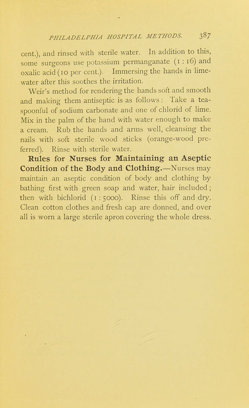 cent.), and rinsed with sterile water. In addition to this, some surgeons use potassium permanganate (1 : 16) and oxalic acid (10 per cent.). Immersing the hands in lime- water after this soothes the irritation. Weir's method for rendering the hands soft and smooth and making them antiseptic is as follows : Take a tea- spoonful of sodium carbonate and one of chlorid of lime. Mix in the palm of the hand with water enough to make a cream. Rub the hands and arms well, cleansing the nails with soft sterile wood sticks (orange-wood pre- ferred). Rinse with sterile water. Rules for Nurses for Maintaining an Aseptic Condition of the Body and Clothing.—Nurses may maintain an aseptic condition of body and clothing by bathing first with green soap and water, hair included; then with bichlorid (1:5000). Rinse this off and diy. Clean cotton clothes and fresh cap are donned, and over all is worn a large sterile apron covering the whole dress.