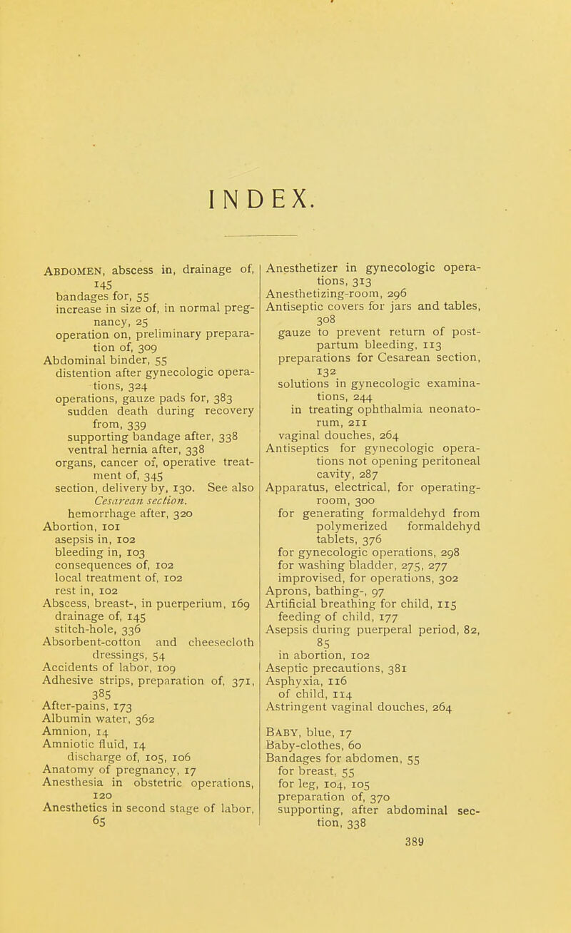 INDEX. Abdomen, abscess in, drainage of, 145 bandages for, 55 increase in size of, in normal preg- nancy, 25 operation on, preliminary prepara- tion of, 309 Abdominal binder, 55 distention after gynecologic opera- tions, 324 operations, gauze pads for, 383 sudden death during recovery from, 339 supporting bandage after, 338 ventral hernia after, 338 organs, cancer of, operative treat- ment of, 34S section, delivery by, 130. See also Cesarean section. hemorrhage after, 320 Abortion, 101 asepsis in, 102 bleeding in, 103 consequences of, 102 local treatment of, 102 rest in, 102 Abscess, breast-, in puerperium, 169 drainage of, 145 stitch-hole, 336 Absorbent-cotton and cheesecloth dressings, 54 Accidents of labor, 109 Adhesive strips, preparation of, 371, After-pains, 173 Albumin water, 362 Amnion, 14 Amniotic fluid, 14 discharge of, 105, 106 Anatomy of pregnancy, 17 Anesthesia in obstetric operations, 120 Anesthetics in second stage of labor, 65 Anesthetizer in gynecologic opera- tions, 313 Anesthetizing-room, 296 Antiseptic covers for jars and tables, 308 gauze to prevent return of post- partum bleeding, 113 preparations for Cesarean section, 132 solutions in gynecologic examina- tions, 244 in treating ophthalmia neonato- rum, 211 vaginal douches, 264 Antiseptics for gynecologic opera- tions not opening peritoneal cavity, 287 Apparatus, electrical, for operating- room, 300 for generating formaldehyd from polymerized formaldehyd tablets, 376 for gynecologic operations, 298 for washing bladder, 275, 277 improvised, for operations, 302 Aprons, bathing-, 97 Artificial breathing for child, 115 feeding of child, 177 Asepsis during puerperal period, 82, 8S in abortion, 102 Aseptic precautions, 381 Asphyxia, 116 of child, 114 Astringent vaginal douches, 264 B/VBY, blue, 17 Baby-clothes, 60 Bandages for abdomen, 55 for breast, 55 for leg, 104, 105 preparation of, 370 supporting, after abdominal sec- tion, 338