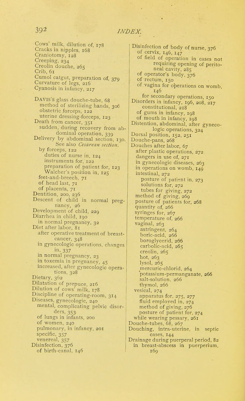 Cows' milk, dilution of, 178 Cracks in nipples, 168 Craniotomy, 128 Creeping, 234 Creolin douche, 265 Crib, 61 Cumol catgut, preparation of, 379 Curvature of legs, 216 Cyanosis in infancy, 217 Davis's glass douche-tube, 68 method of sterilizing hands, 306 obstetric forceps, 122 uterine dressing-forceps, 123 Death from cancer, 351 sudden, during recovery from ab- dominal operation, 339 Delivery by abdominal section, 130. See also Cesarean section. by forceps, 122 duties of nurse in, 124 instruments for, 122 preparation of patient for, 123 Walcher's position in, 125 feet-and-breech, 71 of head last, 71 of placenta, 71 Dentition, 200, 236 Descent of child in normal preg- nancy, 26 Development of child, 229 Diarrhea in child, 190 in normal pregnancy, 32 Diet after labor, 81 after operative treatment of breast- cancer, 348 in gynecologic operations, changes 337 in normal pregnancy, 23 in toxemia in pregnancy, 45 increased, after gynecologic opera- tions, 328 Dietary, 362 Dilatation of prepuce, 216 Dilution of cows' milk, 178 Discipline of operating-room, 314 Diseases, gynecologic, 240 mental, complicating pelvic disor- ders, 353 of lungs in infants, 200 of women, 240 pulmonary, in infancy, 201 specific, 357 venereal, 357 Disinfection, 376 of birth-canal, 146 Disinfection of body of nurse, 376 of cervix, 146, 147 of field of operation in cases not requiring opening of perito- neal cavity, 285 of operator's body, 376 of rectum, 150 of vagina for operations on womb, 146 for secondary operations, 150 Disorders in infancy, 196, 208, 217 constitutional, 218 of gums in infancy, 198 of mouth in infancy, 198 Distention, abdominal, after gyneco- logic operations, 324 Dorsal position, 152, 251 Douche-pans, 268 Douches after labor, 67 after plastic operations, 272 dangers in use of, 271 in gynecologic diseases, 263 in operations on womb, 149 intestinal, 272 posture of patient in, 273 solutions for, 272 tubes for giving, 272 method of giving, 269 posture of patients for, 268 quantity of, 266 syringes for, 267 temperature of, 266 vaginal, 263 astringent, 264 boric-acid, 266 boroglycerid, 266 carbolic-acid, 265 creolin, 265 hot, 263 lysol, 265 rnercuric-chlorid, 264 potassium-permanganate, 266 salt-solution, 266 thymol, 266 vesical, 274 apparatus for, 275, 277 fluid employed in, 274 method of giving, 276 posture of patient for, 274 while wearing pessary, 261 Douche-tubes, 68, 267 Douching, intra-uterine, in septic cases, 144 Drainage during puerperal period, 82 in breast-abscess in puerperium, 169