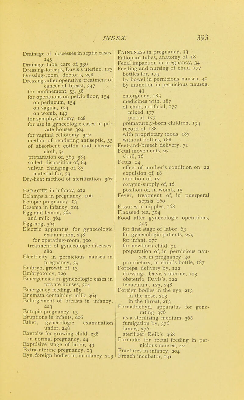 Drainage of abscesses in septic cases, 145 Drainage-tube, care of, 330 Dressing-forceps, Davis's uterine, 123 Dressing-room, doctor's, 298 Dressings after operative treatment of cancer of breast, 347 for confinement, 53, 58 for operations on pelvic floor, 154 on perineum, 154 on vagina, 154 on womb, 149 for symphysiotomy, 128 for use in gynecologic cases in pri- vate houses, 304 for vaginal celiotomy, 342 method of rendering antiseptic, 55 of absorbent cotton and cheese- cloth, 54 preparation of, 369, 384 soiled, disposition of, 84 vulvar, changing of, 83 material for, 53 Dry-heat method of sterilization, 367 Earache in infancy, 212 Eclampsia in pregnancy, 106 Ectopic pregnancy, 13 Eczema in infancy, 224 Egg and lemon, 364 and milk, 364 Egg-nog, 364 Electric apparatus for gynecologic examination, 248 for operating-room, 300 treatment of gynecologic diseases, 282 Electricity in pernicious nausea in pregnancy, 39 Embryo, growth of, 13 Embryotomy, 129 Emergencies in gynecologic cases in private houses, 304 Emergency feeding, 185 Enemata containing milk, 364 Enlargement of breasts in infancy, 223 Entopic pregnancy, 13 Eruptions in infants, 206 Ether, gynecologic examination under, 248 Exercise for growing child, 238 in normal pregnancy, 24 Expulsive stage of labor, 49 Extra-uterine pregnancy, 13 Eye, foreign bodies in, in infancy, 213 FAINTNESS in pregnancy, 33 Fallopian tubes, anatomy of, 18 Fecal impaction in pregnancy, 34 Feeding and nursing of child, 177 bottles for, 179 by bowel in pernicious nausea, 41 by inunction in pernicious nausea, 43 emergency, 185 medicines with, 187 of child, artificial, 177 mixed, 177 partial, 177 prematurely-born children, 194 record of, 188 with proprietary foods, 187 without bottles, 188 Feet-and-breech delivery, 71 Fetal movements, 27 skull, 16 Fetus, 14 effect of mother's condition on, 22 expulsion of, 18 nutrition of, 17 oxygen-supply of, 16 position of, in womb, 15 Fever, treatment of, in puerperal sepsis, 160 Fissures in nipples, 168 Flaxseed tea, 364 Food after gynecologic operations, 325 for first stage of labor, 63 for gynecologic patients, 279 for infant, 177 for newborn child, 91 preparation of, in pernicious nau- sea in pregnancy, 40 proprietary, in child's bottle, 187 Forceps, delivery by, 122 dressing-, Davis's uterine, 123 obstetric, Davis's, 122 tenaculum, 123, 248 Foreign bodies in the eye, 213 in the nose, 213 in the throat, 213 Formaldehyd, apparatus for gene- rating, 376 as a sterilizing medium, 368 fumigation by, 376 lamps, 376 sterilizer, Reik's, 368 Formuke for rectal feeding in per- nicious nausea, 42 Fractures in infancy, 204 French incubator, 191