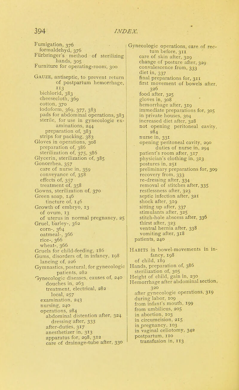 Fumigation, 376 formaldehyd, 376 Fiirbringer's method of sterilizing hands, 305 Furniture for operating-room, 300 GAUZE, antiseptic, to prevent return of postpartum hemorrhage, 3 bichlorid, 383 cheesecloth, 369 cotton, 370 iodoform, 369, 377, 383 pads for abdominal operations, 383 sterile, for use in gynecologic ex- aminations, 244 preparation of, 383 strips for packing, 383 Gloves in operations, 308 preparation of, 386 sterilization of, 375, 386 Glycerin, sterilization of, 385 Gonorrhea, 357 care of nurse in, 359 conveyance of, 358 effects of, 357 treatment of, 358 Gowns, sterilization of, 370 Green soap, 146 tincture of, 146 Growth of embryo, 13 of ovum, 13 of uterus in normal pregnancy, 25 Gruel, barley-, 362 corn-, 364 oatmeal-, 366 rice-, 366 wheat-, 366 Gruels for child-feeding, 186 Gums, disorders of, in infancy, 198 lancing of, 226 Gymnastics, postural, for gynecologic patients, 282 Gynecologic diseases, causes of, 240 douches in, 263 treatment, electrical, 282 local, 257 examination, 243 nursing, 240 operations, 284 abdominal distention after, 324 dressing after, 333 after-duties, 317 anesthetizer in, 313 apparatus for, 298, 312 care of drainage-tube after, 330 Gynecologic operations, care of rec- tum before, 311 care of skin after, 329 change of posture after, 329 convalescence from, 333 diet in, 337 final preparations for, 311 first movement of bowels after, 326 food after, 325 gloves in, 308 hemorrhage after, 319 immediate preparations for, 305 in private houses, 304 increased diet after, 328 not opening peritoneal cavity, 284 nurse in, 331 opening peritoneal cavity, 290 duties of nurse in, 294 patient's room after, 317 physician's clothing in, 313 postures in, 251 preliminary preparations for, 309 recovery from, 333 re-dressing after, 334 removal of stitches after, 335 restlessness after, 323 septic infection after, 321 shock after, 319 sitting up after, 337 stimulants after, 325 stitch-hole abscess after, 336 thirst after, 323 ventral hernia after, 338 vomiting after, 318 patients, 240 Habits in bowel-movements in in- fancy, 198 of child, 189 Hands, preparation of, 386 sterilization of, 305 Height of child, gain in, 230 Hemorrhage after abdominal section, 320 after gynecologic operations, 319 during labor, 109 from infant's mouth, 199 from umbilicus, 205 in abortion, 103 in circumcision, 215 in pregnancy, 103 in vaginal celiotomy, 342 postpartum, 110 transfusion in, 113