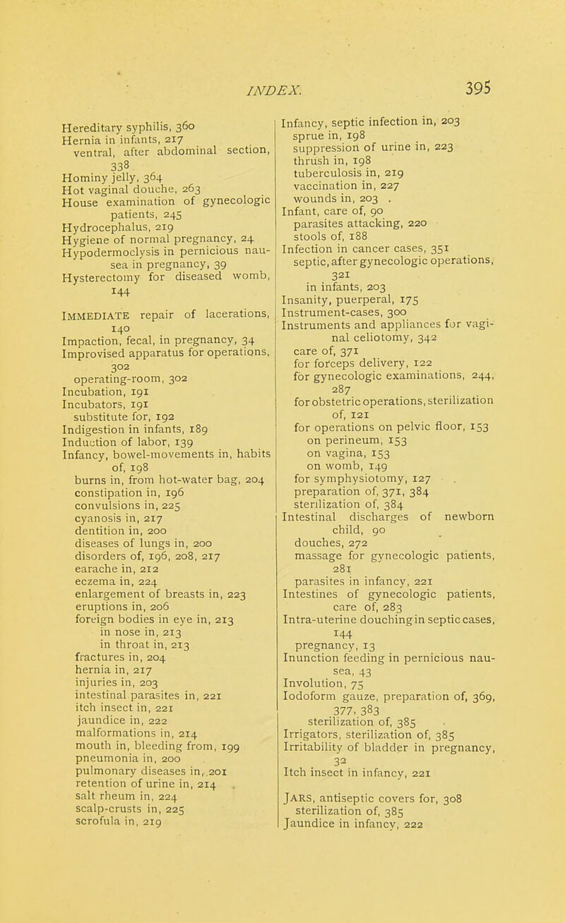 Hereditary syphilis, 360 Hernia in infants, 217 ventral, after abdominal section, 338 Hominy jelly, 364 Hot vaginal douche, 263 House examination of gynecologic patients, 245 Hydrocephalus, 219 Hygiene of normal pregnancy, 24. Hypodermoclysis in pernicious nau- sea in pregnancy, 39 Hysterectomy for diseased womb, 144 Immediate repair of lacerations, 140 Impaction, fecal, in pregnancy, 34 Improvised apparatus for operations, 302 operating-room, 302 Incubation, 191 Incubators, 191 substitute for, 192 Indigestion in infants, 189 Induction of labor, 139 Infancy, bowel-movements in, habits of, 198 burns in, from hot-water bag, 204 constipation in, 196 convulsions in, 223 cyanosis in, 217 dentition in, 200 diseases of lungs in, 200 disorders of, 196, 208, 217 earache in, 212 eczema in, 224 enlargement of breasts in, 223 eruptions in, 206 foreign bodies in eye in, 213 in nose in, 213 in throat in, 213 fractures in, 204 hernia in, 217 injuries in, 203 intestinal parasites in, 221 itch insect in, 221 jaundice in, 222 malformations in, 214 mouth in, bleeding from, 199 pneumonia in, 200 pulmonary diseases in,.20i retention of urine in, 214 salt rheum in, 224 scalp-crusts in, 225 scrofula in, 219 Infancy, septic infection in, 203 sprue in, 198 suppression of urine in, 223 thrush in, 198 tuberculosis in, 219 vaccination in, 227 wounds in, 203 . Infant, care of, 90 parasites attacking, 220 stools of, 188 Infection in cancer cases, 351 septic, after gynecologic operations, 321 in infants, 203 Insanity, puerperal, 175 Instrument-cases, 300 Instruments and appliances for vagi- nal celiotomy, 342 care of, 371 for forceps delivery, 122 for gynecologic examinations, 244, 287 for obstetric operations, sterilization of, 121 for operations on pelvic floor, 153 on perineum, 153 on vagina, 153 on womb, 149 for symphysiotomy, 127 preparation of, 371, 384 sterilization of, 384 Intestinal discharges of newborn child, 90 douches, 272 massage for gynecologic patients, 281 parasites in infancy, 221 Intestines of gynecologic patients, care of, 283 Intra-uterine douchingin septic cases, 144 pregnancy, 13 Inunction feeding in pernicious nau- sea, 43 Involution, 75 Iodoform gauze, preparation of, 369, 377, 383 sterilization of, 385 Irrigators, sterilization of, 385 Irritability of bladder in pregnancy, 32 Itch insect in infancy, 221 JARS, antiseptic covers for, 308 sterilization of, 383 Jaundice in infancy, 222