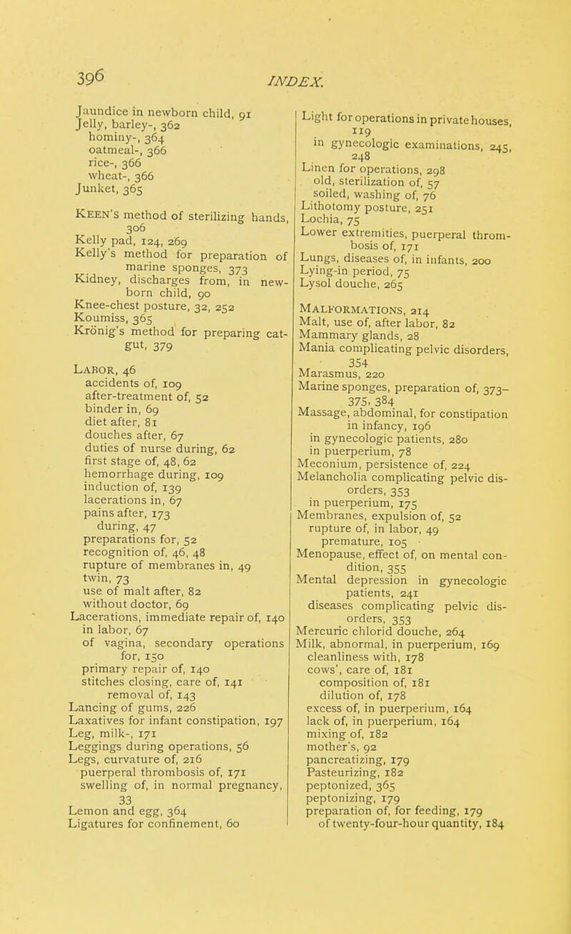 Jaundice in newborn child, 91 Jelly, barley-, 362 hominy-, 364 oatmeal-, 366 rice-, 366 wheat-, 366 Junket, 365 Keen's method of sterilizing hands, 306 Kelly pad, 124, 269 Kelly's method for preparation of marine sponges, 373 Kidney, discharges from, in new- born child, 90 Knee-chest posture, 32, 252 Koumiss, 365 Krdnig's method for preparing cat- gut. 379 Labor, 46 accidents of, 109 after-treatment of, 52 binder in, 69 diet after, 81 douches after, 67 duties of nurse during, 62 first stage of, 48, 62 hemorrhage during, 109 induction of, 139 lacerations in, 67 pains after, 173 during, 47 preparations for, 52 recognition of, 46, 48 rupture of membranes in, 49 twin, 73 use of malt after, 82 without doctor, 69 Lacerations, immediate repair of, 140 in labor, 67 of vagina, secondary operations for, 150 primary repair of, 140 stitches closing, care of, 141 removal of, 143 Lancing of gums, 226 Laxatives for infant constipation, 197 Leg, milk-, 171 Leggings during operations, 56 Legs, curvature of, 216 puerperal thrombosis of, 171 swelling of, in normal pregnancy, 33 Lemon and egg, 364 Ligatures for confinement, 60 Light for operations in privatehouses 119 in gynecologic examinations, 245, 248 Linen for operations, 298 old, sterilization of, 57 soiled, washing of, 76 Lithotomy posture, 251 Lochia, 75 Lower extremities, puerperal throm- bosis of, 171 Lungs, diseases of, in infants, 200 Lying-in period, 75 Lysol douche, 265 Malformations, 214 Malt, use of, after labor, 82 Mammary glands, 28 Mania complicating pelvic disorders, 3S4 Marasmus, 220 Marine sponges, preparation of, 373- 375. 384 Massage, abdominal, for constipation in infancy, 196 in gynecologic patients, 280 in puerperium, 78 Meconium, persistence of, 224 Melancholia complicating pelvic dis- orders, 353 in puerperium, 175 Membranes, expulsion of, 52 rupture of, in labor, 49 premature, 105 Menopause, effect of, on mental con- dition, 355 Mental depression in gynecologic patients, 241 diseases complicating pelvic dis- orders, 353 Mercuric chlorid douche, 264 Milk, abnormal, in puerperium, 169 cleanliness with, 178 cows', care of, 181 composition of, 181 dilution of, 178 excess of, in puerperium, 164 lack of, in puerperium, 164 mixing of, 182 mother's, 92 pancreatizing, 179 Pasteurizing, 182 peptonized, 365 peptonizing, 179 preparation of, for feeding, 179 of twenty-four-hour quantity, 184