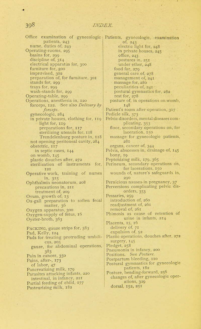 Office examination of gynecologic patients, 243 nurse, duties Of, 249 Operating-rooms, 295 •basins for, 299 discipline of, 314 electrical apparatus for, 300 furniture for, 300 improvised, 302 preparation of, for furniture, 301 stands for, 299 trays for, 299 wash-stands for, 299 Operating-table, 299 Operations, anesthesia in, 120 forceps, 122. See also Delivery by forceps. gynecologic, 284 in private houses, clothing for, 119 light for, 119 preparations for, 117 sterilizing utensils for, 118 Trendelenburg posture in, 118 not opening peritoneal cavity, 284 obstetric, 117 in septic cases, 144 on womb, 145 plastic douches after, 272 sterilization of instruments for, 121 Operative work, training of nurses in, 3*5 Ophthalmia neonatorum, 208 precautions in, 211 treatment of, 209 Ovum, growth of, 13 Ox-gall preparation to soften fecal matter, 36 Oxygen apparatus, 300 Oxygen-supply of fetus, 16 Oyster-broth, 363 Packing, gauze strips for, 383 Pad, Kelly, 124 Pads for treating protruding umbili- cus, 205 gauze, for abdominal operations, 383 Pain in cancer, 350 Pains, after-, 173 of labor, 47 Pancreatizing milk, 179 Parasites attacking infants, 220 intestinal, in infancy, 221 Partial feeding of child, 177 Pasteurizing milk, 182 Patients, gynecologic, examination of, 243 electric light for, 248 in private houses, 245 office, 243 postures in, 251 under ether, 248 food for, 279 general care of, 278 management of, 241 ■ massage for, 280 peculiarities of, 241 • postural gymnastics for, 282 rest for, 278 posture of, in operations on womb, 148 Patient's room after operation, 317 Pedicle silk, 373 Pelvic disorders, mental diseases com - plicating, 353 floor, secondary operations on, for laceration, 150 massage for gynecologic patients, 281 organs, cancer of, 344 Pelvis, abscesses in, drainage of, 145 bony, 19 Peptonizing milk, 179, 365 Perineum, secondary operations on, for lacerations, 150 wounds of, nature's safeguards in, 290 Pernicious nausea- in pregnancy, 37 Perversions complicating pelvic dis- orders, 353 Pessaries, 259 introduction of, 260 readjustment of, 261 removal of, 261 Phimosis as cause of retention of urine in infants, 214 Placenta, 15, 16 delivery of, 71 expulsion of, 52 Plastic operations, douches after, 272 surgery, 145 Pledget, 258 Pneumonia in infancy, 200 Positions. See Posture. Postpartum bleeding, no Postural gymnastics for gynecologic patients, 182 Posture, bending-forward, 256 changes of, after gynecologic oper- ations, 329 dorsal, 152, 251