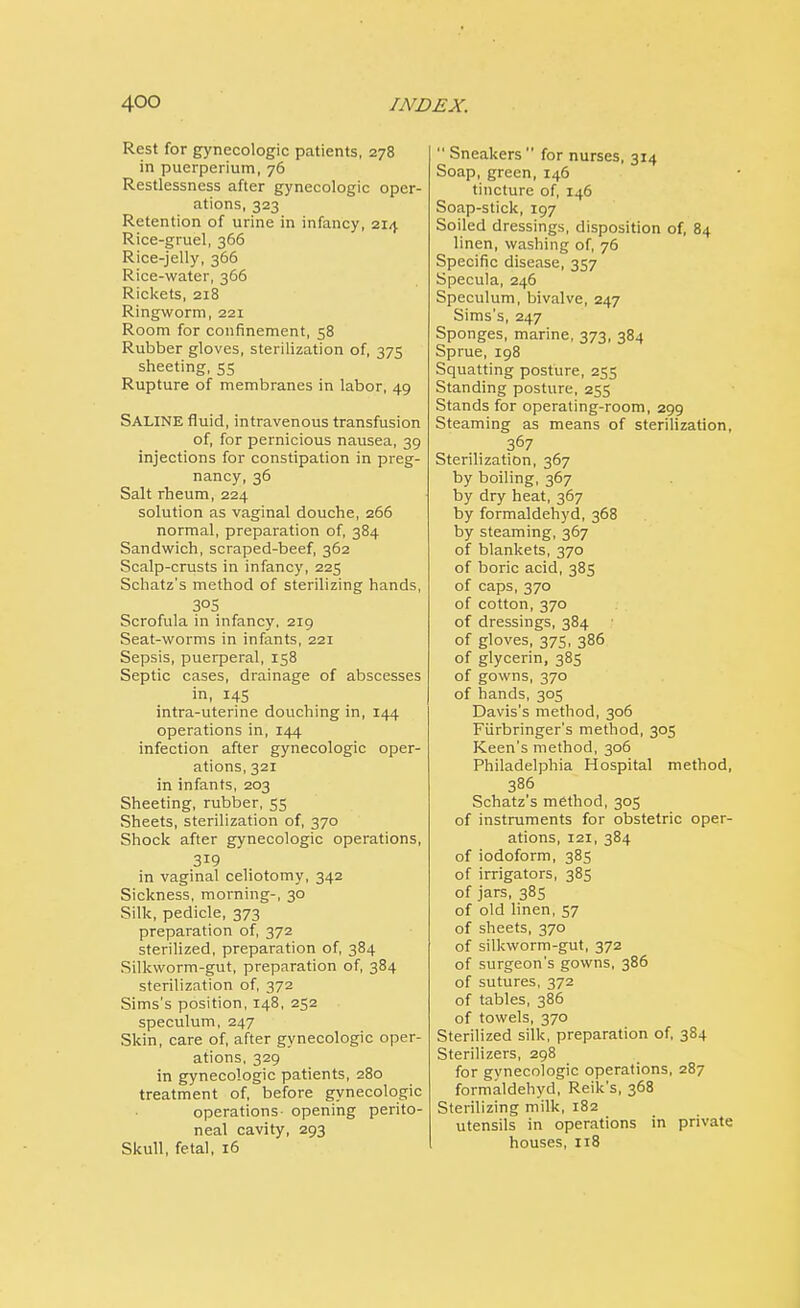 Rest for gynecologic patients, 278 in puerperium, 76 Restlessness after gynecologic oper- ations, 323 Retention of urine in infancy, 214 Rice-gruel, 366 Rice-jelly, 366 Rice-water, 366 Rickets, 218 Ringworm, 221 Room for confinement, 58 Rubber gloves, sterilization of, 375 sheeting, 55 Rupture of membranes in labor, 49 SALINE fluid, intravenous transfusion of, for pernicious nausea, 39 injections for constipation in preg- nancy, 36 Salt rheum, 224 solution as vaginal douche, 266 normal, preparation of, 384 Sandwich, scraped-beef, 362 Scalp-crusts in infancy, 225 Schatz's method of sterilizing hands, 3°5 Scrofula in infancy, 219 Seat-worms in infants, 221 Sepsis, puerperal, 158 Septic cases, drainage of abscesses in, I4S intra-uterine douching in, 144 operations in, 144 infection after gynecologic oper- ations, 321 in infants, 203 Sheeting, rubber, 55 Sheets, sterilization of, 370 Shock after gynecologic operations, 319 in vaginal celiotomy, 342 Sickness, morning-, 30 Silk, pedicle, 373 preparation of, 372 sterilized, preparation of, 384 Silkworm-gut, preparation of, 384 sterilization of, 372 Sims's position, 148, 252 speculum, 247 Skin, care of, after gynecologic oper- ations, 329 in gynecologic patients, 280 treatment of, before gynecologic operations- opening perito- neal cavity, 293 Skull, fetal, 16  Sneakers  for nurses, 314 Soap, green, 146 tincture of, 146 Soap-stick, 197 Soiled dressings, disposition of, 84 linen, washing of, 76 Specific disease, 357 Specula, 246 Speculum, bivalve, 247 Sims's, 247 Sponges, marine, 373, 384 Sprue, 198 Squatting posture, 255 Standing posture, 255 Stands for operating-room, 299 Steaming as means of sterilization, 367 Sterilization, 367 by boiling, 367 by dry heat, 367 by formaldehyd, 368 by steaming, 367 of blankets, 370 of boric acid, 385 of caps, 370 of cotton, 370 of dressings, 384 of gloves, 375, 386 of glycerin, 385 of gowns, 370 of hands, 305 Davis's method, 306 Fiirbringer's method, 305 Keen's method, 306 Philadelphia Hospital method, 386 Schatz's method, 305 of instruments for obstetric oper- ations, 121, 384 of iodoform, 385 of irrigators, 385 of jars, 385 of old linen, 57 of sheets, 370 of silkworm-gut, 372 of surgeon's gowns, 386 of sutures, 372 of tables, 386 of towels, 370 Sterilized silk, preparation of, 384 Sterilizers, 298 for gynecologic operations, 287 formaldehyd, Reik's, 368 Sterilizing milk, 182 utensils in operations in private houses, 118