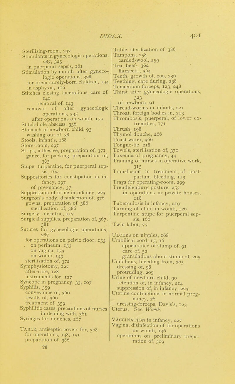 Sterilizing-room, 297 Stimulants in gynecologic operations, 287, 325 in puerperal sepsis, 161 Stimulation by mouth after gyneco- logic operations, 328 for prematurely-born children, 194 in asphyxia, 116 Stitches closing lacerations, care of, 141 removal of, 143 removal of, after gynecologic operations, 335 after operations on womb, 150 Stitch-hole abscess, 336 Stomach of newborn child, 93 washing out of, 38 Stools, infant's, 188 Store-room, 297 Strips, adhesive, preparation of, 371 gauze, for packing, preparation of, 383 Stupe, turpentine, for puerperal sep- sis, 160 Suppositories for constipation in in- fancy, 197 of pregnancy, 37 Suppression of urine in infancy, 223 Surgeon's body, disinfection of, 376 gowns, preparation of, 386 sterilization of, 386 Surgery, obstetric, 117 Surgical supplies, preparation of, 367, 38i Sutures for gynecologic operations, 287 for operations on pelvic floor, 153 . on perineum, 153 on vagina, 153 on womb, 149 sterilization of, 372 Symphysiotomy, 127 after-care, 128 instruments for, 127 Syncope in pregnancy, 33, 107 Syphilis, 3S9 conveyance of, 360 results of, 360 treatment of, 339 Syphilitic cases, precautions of nurses in dealing with, 361 Syringes for douches, 267 Table, antiseptic covers for, 308 for operations, 148, 151 preparation of, 386 26 Table, sterilization of, 386 Tampons, 258 carded-wool, 259 Tea, beef-, 362 flaxseed-, 364 Teeth, growth of, 200, 236 Teething, care during, 238 Tenaculum forceps, 123, 248 Thirst after gynecologic operations, 323 of newborn, 91 Thread-worms in infants, 221 Throat, foreign bodies in, 213 Thrombosis, puerperal, of lower ex- tremities, 171 Thrush, 198 Thymol douche, 266 Toast-water, 366 Tongue-tie, 218 Towels, sterilization of, 370 Toxemia of pregnancy, 44 Training of nurses in operative work, 315 Transfusion in treatment of post- partum bleeding, 113 Trays for operating-room, 299 Trendelenburg posture, 233 in operations in private houses, 118 Tuberculosis in infancy, 219 Turning of child in womb, 126 Turpentine stupe for puerperal sep- sis, 160 Twin labor, 73 Ulcers on nipples, 168 Umbilical cord, 15, 16 appearance of stump of, 91 care of, 52 granulations about stump of, 205 Umbilicus, bleeding from, 205 dressing of, 98 protruding, 205 Urine of newborn child, 90 retention of, in infancy, 214 suppression of, in infancy, 223 Uterine contractions in normal preg- nancy, 26 dressing-forceps, Davis's, 123 Uterus. See Womb. Vaccination in infancy, 227 Vagina, disinfection of, for operations on womb, 146 operations on, preliminary prepa- ration of, 309