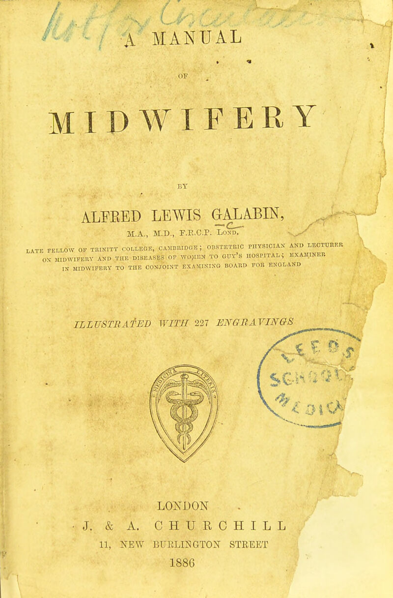 A MANUAL (IF MIDWIFERY BY ALFRED LEWIS GALABIN, M.A., M.D., F.E.C.P. Lond. LATE FELLOW 0? TRINITY COLLEGE, CAMBRIDGE ; OBSTETRIC PHYSICIAN AND LECTURER ON MIDWIFERY AND THE DISEASES OF WOMEN TO GUY'S HOSPITAL; EXAMINER IN MIDWIFERY TO THE CONJOINT EXAMINING- BOARD FOR ENGLAND LONDON •J. & A. CHURCHILL 11, NEW BUELIHGTON STREET 1886