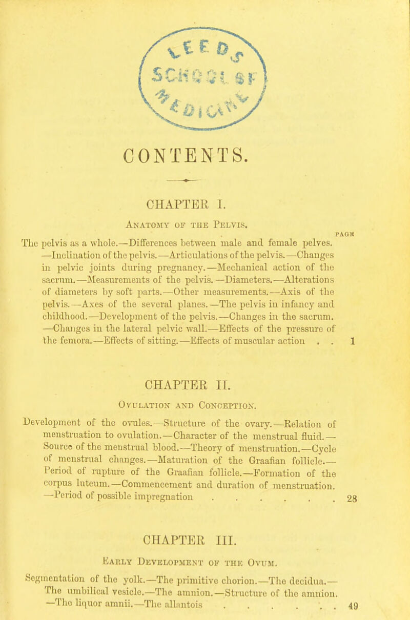 CONTENTS. CHAPTER I. Anatomy of the Pelvis. PAOK The pelvis as a whole.—differences between male and female pelves. —Inclination of the pelvis.—Articulations of the pelvis.—Changes in pelvic joints during pregnancy.—Mechanical action of the sacrum.—-Measurements of the pelvis. —Diameters.—Alterations of diameters by soft parts.—Other measurements.—Axis of the pelvis. —Axes of the several planes. —The pelvis iu infancy and childhood.—Development of the pelvis.—Changes in the sacrum. —Changes in the lateral pelvic wall.—Effects of the pressure of the femora.—Effects of sitting.—Effects of muscular action . . 1 CHAPTER IT. Ovulation and Conception. Development of the ovules.—Structure of the ovary.—Relation of menstruation to ovulation.—Character of the menstrual fluid.— Source of the menstrual blood.—Theory of menstruation.—Cycle of menstrual changes.—Maturation of the Graafian follicle ■ Period of rupture of the Graafian follicle.—Formation of the corpus luteum.—Commencement and duration of menstruation. —Period of possible impregnation ..... 28 CHAPTER III. Eauly Development of the Ovum. .Segmentation of the yolk.—The primitive chorion.—The decidua.— The umbilical vesicle.—The amnion.—Structure of the amnion. —The liquor amnii.—The allnntois . . . . 49