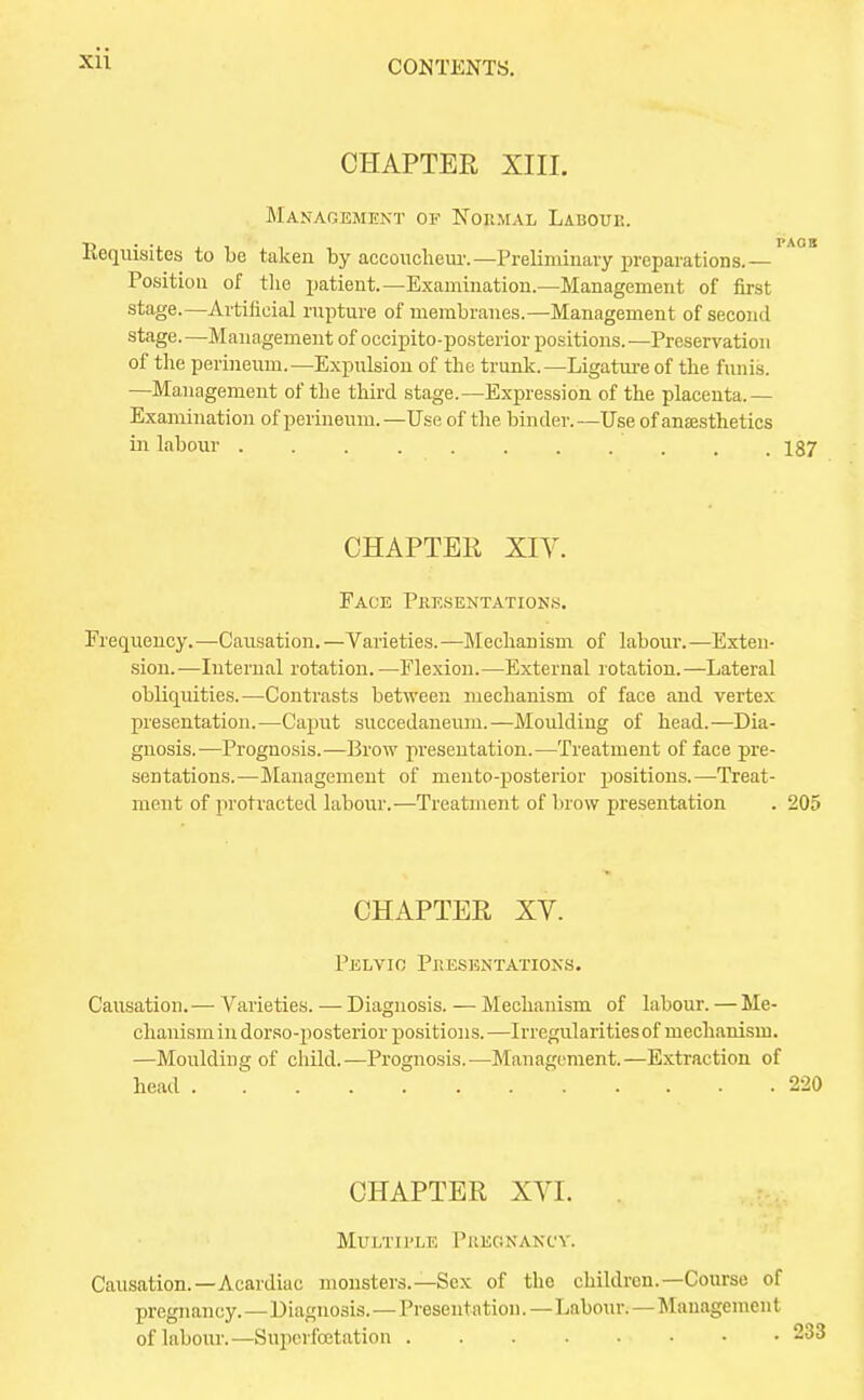 CONTENTS. CHAPTER XIII. Management of Normal Labour. Requisites to be taken by accoucheur.— Preliminary preparations.— Position of the patient.—Examination.—Management of first stage.—Artificial rupture of membranes.—Management of second stage. —Management of occipito-posterior positions. —Preservation of the perineum.—Expulsion of the trunk.—Ligature of the funis. —Management of the third stage.—Expression of the placenta.— Examination of perineum. —Use of the binder. —Use of anaesthetics in labour 187 CHAPTER XIV. Face Presentations. Frequency.—Causation. —Varieties.—Mechanism of labour.—Exten- sion.—Internal rotation. —Flexion.—External rotation.—Lateral obliquities.—Contrasts between mechanism of face and vertex presentation.—Caput succedaneum.—Moulding of head.—Dia- gnosis.—Prognosis.—Brow presentation.—Treatment of face pre- sentations.—Management of mento-posterior positions.—Treat- ment of protracted labour.—Treatment of brow presentation . 205 CHAPTER XV. Pelvio Presentations. Causation. — Varieties. — Diagnosis. — Mechanism of labour. — Me- chanism in dorso-posterior positions.—Irregularities of mechanism. —Moulding of child.—Prognosis.—Management.—Extraction of head 220 CHAPTER XVI. Multiple Pregnancy. Causation.—Acardiac monsters.—Sex of the children.—Course of pregnancy. — Diagnosis. — Presentation. —Labour.—Management of labour.—Superfoetation