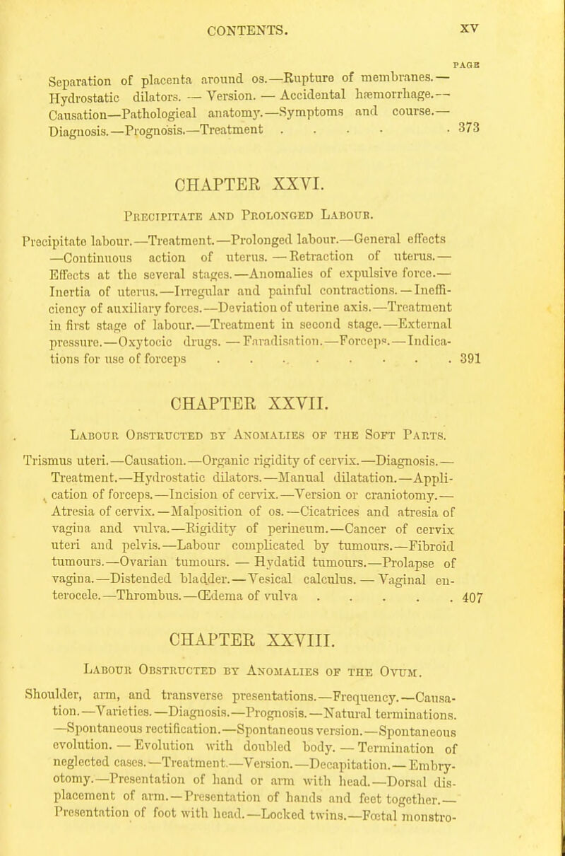Separation of placenta around os.—Rupture of membranes.— Hydrostatic dilators. — Version. — Accidental hfemorrhage. — Causation—Pathological anatomy.— Symptoms and course.— Diagnosis.—Prognosis.—Treatment .... • 373 CHAPTER XXVI. Precipitate and Prolonged Labour. Precipitate labour.—Treatment.—Prolonged labour.—General effects —Continuous action of uterus. —Retraction of uterus.— Effects at the several stages.—Anomalies of expulsive force.— Inertia of uterus.—Irregular and painful contractions. — Ineffi- ciency of auxiliary forces.—Deviation of uterine axis.—Treatment in first stage of labour.—Treatment in second stage.—External pressure.—Oxytocic drugs. — Faradisation.—Forceps.—Indica- tions for use of forceps . . ... . . . . 391 CHAPTER XXVII. Labour Obstructed by Anomalies of the Soft Parts. Trismus uteri.—Causation.—Organic rigidity of cervix.—Diagnosis.— Treatment.—Hydrostatic dilators. —Manual dilatation.—Appli- , cation of forceps.—Incision of cervix.—Version or craniotomy.— Atresia of cervix.—Malposition of os.—Cicatrices and atresia of vagina and vulva.—Rigidity of perineum.—Cancer of cervix uteri and pelvis.—Labour complicated by tumours.—Fibroid tumours.—Ovarian tumours. — Hydatid tumours.—Prolapse of vagina.—Distended bladder.—Vesical calculus.—Vaginal en- terocele.—Thrombus.—(Edema of vulva 407 CHAPTER XXVIII. Labour Obstructed bt Anomalies of the Ovum. Shoulder, arm, and transverse presentations.—Frequency.—Causa- tion.—Varieties. —Diagnosis.—Prognosis. —Natural terminations. —Spontaneous rectification.—Spontaneous version.—Spontaneous evolution. — Evolution with doubled body. — Termination of neglected cases.—Treatment.—Version.—Decapitation.—Embry- otomy.—Presentation of hand or arm with head.—Dorsal dis- placement of arm. —Presentation of hands and feet together.— Presentation of foot with head.—Locked twins.—Foetal monstro-