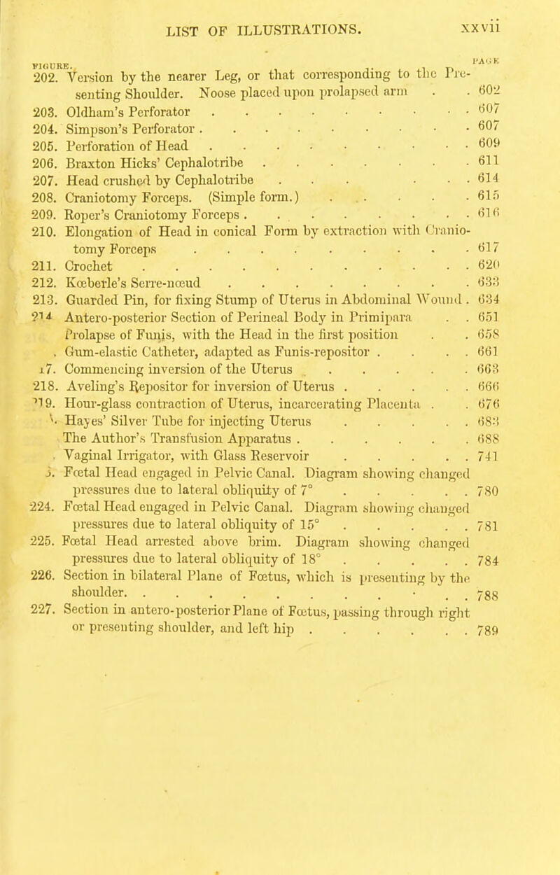 VI (ill RE. 202. Version by the nearer Leg, or that corresponding to the 1 re- senting Shoulder. Noose placed upon prolapsed arm . . 602 203. Oldham's Perforator 607 204. Simpson's Perforator 607 205. Perforation of Head 609 206. Braxton Hicks' Cephalotribe 611 207. Head crushed by Omphalotribe . . . • . . 614 208. Craniotomy Forceps. (Simple form.) . . . . 615 209. Roper's Craniotomy Forceps . 61 6 210. Elongation of Head in conical Form by extraction with Cranio- tomy Forceps . . . 617 211. Crochet . • 620 212. Kceberle's Serre-nceud 633 213. Guarded Pin, for fixing Stump of Uterus in Abdominal Wound . 634 214 Antero-posterior Section of Perineal Body in Primipara . . 651 Prolapse of Funis, with the Head in the first position . . 658 . Gum-elastic Catheter, adapted as Funis-repositor . . . . 661 x7. Commencing inversion of the Uterus ..... 663 218. Aveling's Repositor for inversion of Uterus ..... 666 ''19. Hour-glass contraction of Uterus, incarcerating Placenta . . 676 Hayes' Silver Tube for injecting Uterus 683 The Author's Transfusion Apparatus 688 . Vaginal Irrigator, with Glass Reservoir 741 j. Foetal Head engaged in Pelvic Canal. Diagram showing changed pressures due to lateral obliquity of 7° . . . . 780 224. Foetal Head engaged in Pelvic Canal. Diagram showing changed pressures due to lateral obliquity of 15° 781 225. Fcetal Head arrested above brim. Diagram showing changed pressures due to lateral obliquity of 18° 784 226. Section in bilateral Plane of Foetus, which is presenting by the shoulder • ygg 227. Section in antero-posterior Plane of Foetus, passing through right or presenting shoulder, and left hip 789