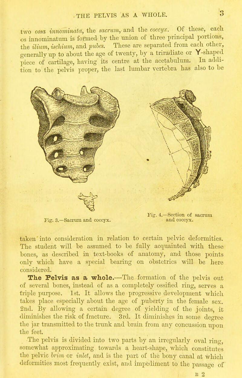 ■ THE PELVIS AS A WHOLE. two ossa innominata, the sacrum,- and the coccyx. Of these, each os innominatum is formed by the union of three principal portions, the ilium, ischium, and pubes. These are separated from each other, generally up to about the age of twenty, by a triradiate or Y-shaped piece of cartilage, having its centre at the acetabulum. In addi- tion to the pelvis proper, the last lumbar vertebra has also to be Figr. 3.—Sacrum and coccyx. Fig\ 4.—Section of sacrum and coccyx. taken into consideration in relation to certain pelvic deformities. The student will be assumed to be fully acquainted with these bones, as described in text-books of anatomy, and those points only which have a special bearing on obstetrics will be here considered. The Pelvis as a whole.—The formation of the pelvis out of several bones, instead of as a completely ossified ring, serves a triple purpose. 1st. It allows the progressive development which takes place especially about the age of puberty in the female sex. 2nd. By allowing a certain degree of yielding of the joints, it diminishes the risk of fracture. 3rd. It diminishes in some degree the jar transmitted to the trunk and brain from any concussion upon the feet. •The pelvis is divided into two parts by an irregularly oval ring, somewhat approximating towards a heart-shape, which constitutes the pelvic brim or inlet, and is the part of the bony canal at which deformities most frequently exist, and impediment to the passage of B 2