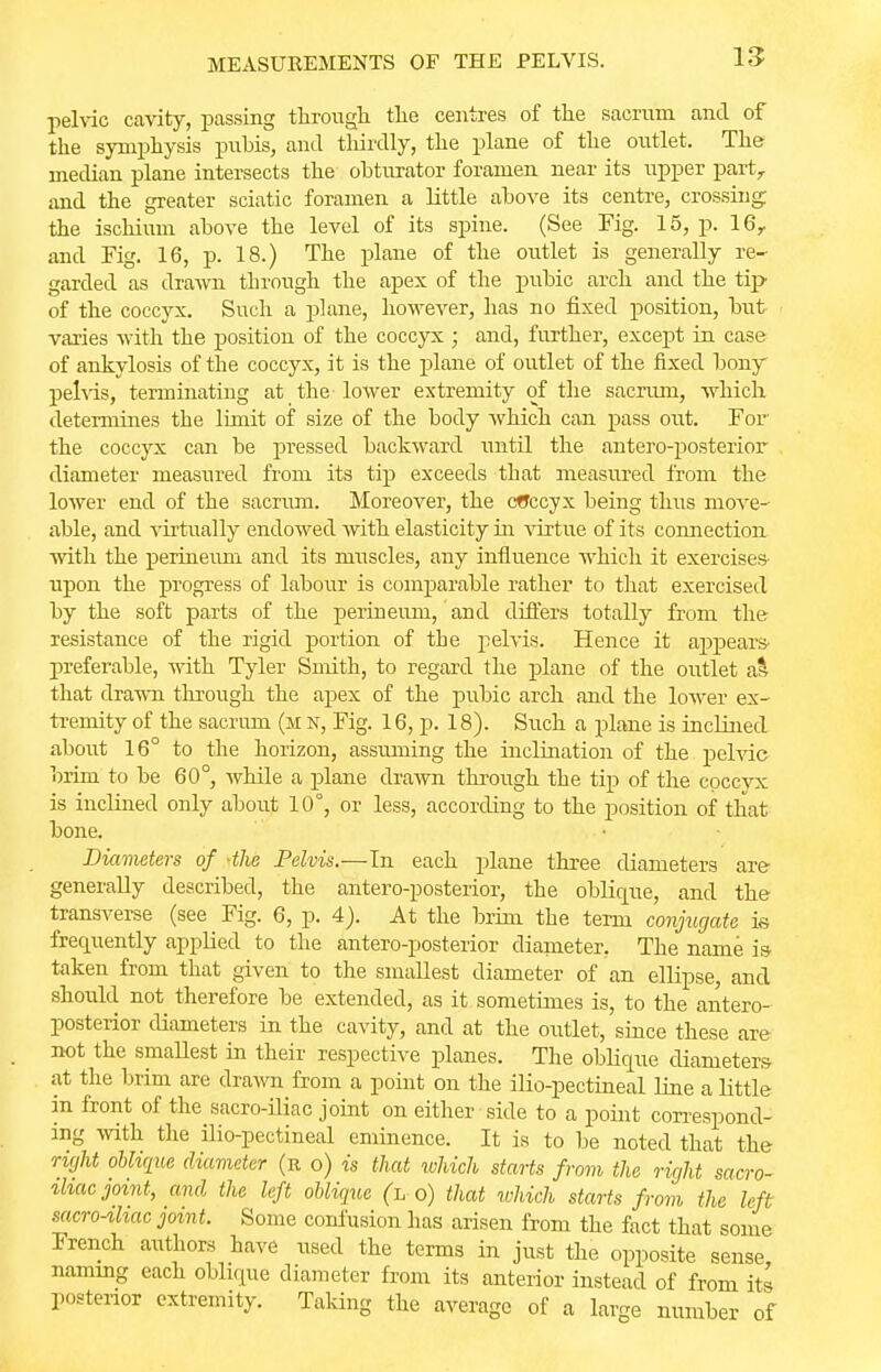 1.5 pelvic cavity, passing through the centres of the sacrum and of the symphysis pubis, and thirdly, the plane of the outlet. The median plane intersects the obturator foramen near its upper partr and the greater sciatic foramen a little above its centre, crossing: the ischium above the level of its spine. (See Fig. 15, p. 16r and Pig. 16, p. 18.) The plane of the outlet is generally re- garded as drawn through the apex of the pubic arch and the tip of the coccyx. Such a plane, however, has no fixed position, but varies with the position of the coccyx • and, further, except in case of ankylosis of the coccyx, it is the plane of outlet of the fixed bony pelvis, terminating at the' lower extremity of the sacrum, which determines the limit of size of the body which can pass out. For the coccyx can be pressed backward until the anteroposterior diameter measured from its tip exceeds that measured from the lower end of the sacrum. Moreover, the cfTccyx being thus move' able, and virtually endowed with elasticity in virtue of its connection with the perineum and its muscles, any influence which it exercises upon the progress of labour is comparable rather to that exercised by the soft parts of the perineum, and differs totally from the resistance of the rigid portion of the pelvis. Hence it appears- preferable, with Tyler Smith, to regard the plane of the outlet a* that drawn through the apex of the pubic arch and the lower ex- tremity of the sacrum (m n, Fig. 16, p. 18). Such a plane is inclined about 16° to the horizon, assuming the inclination of the pelvic brim to be 60°, while a plane drawn through the tip of the coccyx is inclined only about 10°, or less, according to the position of that bone. Diameters of -tlie Pelvis.—In each plane three diameters are generally described, the anteroposterior, the oblique, and the transverse (see Fig. 6, p. 4). At the brim the term conjugate is frequently applied to the antero-posterior diameter. The name is taken from that given to the smallest diameter of an ellipse, and should not therefore be extended, as it sometimes is, to the antero- posterior diameters in the cavity, and at the outlet, since these are not the smallest in their respective planes. The oblique diameters at the brim are drawn from a point on the ilio-pectineal line a little in front of the sacro-iliac joint on either side to a point correspond- ing with the ilio-pectineal eminence. It is to be noted that the right oblique diameter (r o) is that which starts from the right sacro- iliac joint, and the left oblique (h o) that which starts from the left sacro-ihac joint. Some confusion has arisen from the fact that some French authors have used the terms in just the opposite sense naming each oblique diameter from its anterior instead of from its posterior extremity. Taking the average of a large number of