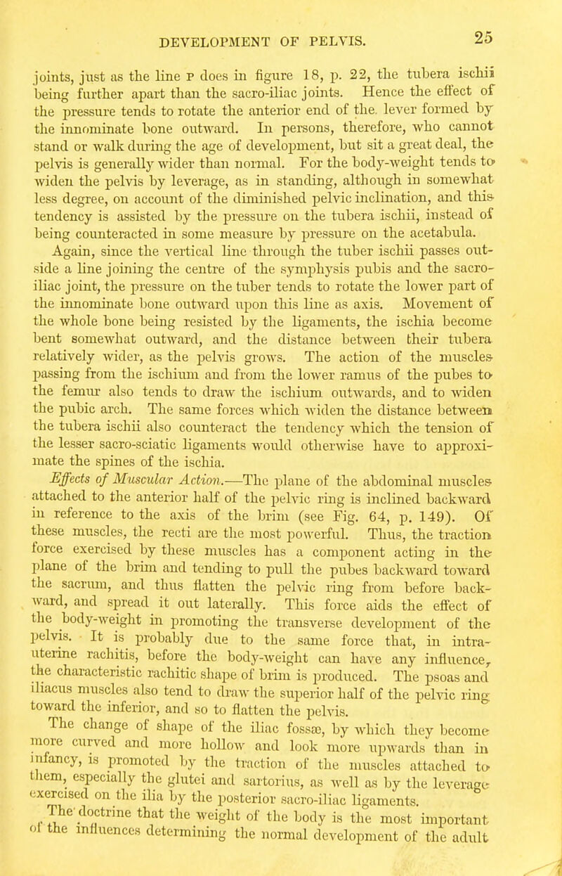 joints, just as the line p does in figure 18, p. 22, the tubera ischii being further apart than the sacro-iliac joints. Hence the effect of the pressure tends to rotate the anterior end of the. lever formed by the innominate bone outward. In persons, therefore, who cannot stand or walk during the age of development, but sit a great deal, the pelvis is generally wider than normal. For the body-weight tends to> widen the pelvis by leverage, as in standing, although in somewhat less degree, on account of the diminished pelvic inclination, and this- tendency is assisted by the pressure on the tubera ischii, instead of being counteracted in some measure by pressure on the acetabula. Again, since the vertical line through the tuber ischii passes out- side a line joining the centre of the symphysis pubis and the sacro- iliac joint, the pressure on the tuber tends to rotate the lower part of the innominate bone outward upon this line as axis. Movement of the whole bone being resisted by the ligaments, the ischia become bent somewhat outward, and the distance between their tubera relatively wider, as the pelvis grows. The action of the muscles- passing from the ischium and from the lower ramus of the pubes to- the femur also tends to draw the ischium outwards, and to widen the pubic arch. The same forces which widen the distance between the tubera ischii also counteract the tendency which the tension of the lesser sacro-sciatic ligaments would otherwise have to approxi- mate the spines of the ischia. Effects of Muscular Action.—The plane of the abdominal muscles attached to the anterior half of the pelvic ring is inclined backward in reference to the axis of the brim (see Fig. 64, p. 149). Of these muscles, the recti are the most powerful. Thus, the traction force exercised by these muscles has a component acting in the plane of the brim and tending to pull the pubes backward toward the sacrum, and thus flatten the pelvic ring from before back- ward, and spread it out laterally. This force aids the effect of the body-weight in promoting the transverse development of the pelvis. It is probably due to the same force that, in intra- uterine rachitis, before the body-weight can have any influence, the characteristic rachitic shape of brim is produced. The psoas and iliacus muscles also tend to draw the superior half of the pelvic ring toward the inferior, and so to flatten the pelvis. The change of shape of the iliac fossa), by which they become more curved and more hollow and look more upwards than in infancy, is promoted by the traction of the muscles attached to- them, especially the glutei and sartorius, as well as by the leverage exercised on the ilia by the posterior sacro-iliac ligaments The'doctrine that the weight of the body is the most important oi the influences determining the normal development of the adult