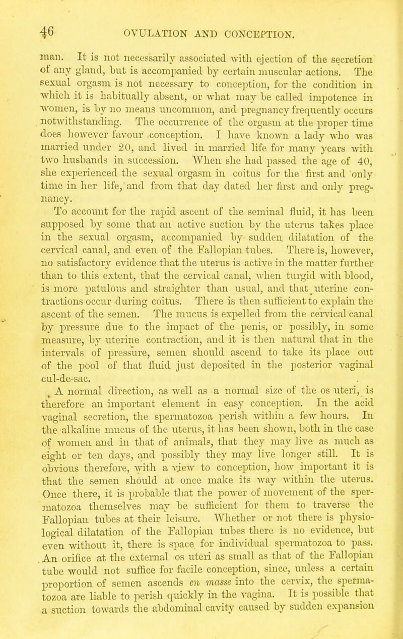 man. It is not necessarily associated with ejection of the secretion of any gland, but is accompanied by certain muscular actions. The sexual orgasm is not necessary to conception, for the condition in which it is habitually absent, or what may be called impotence in women, is by no means uncommon, and pregnancy frequently occurs notwithstanding. The occurrence of the orgasm at the proper time does however favour conception. I have known a lady who was married under 20, and lived in married life for many years with two husbands in succession. When she had passed the age of 40, she experienced the sexual orgasm in coitus for the first and only time in her life, and from that day dated her first and only preg- nancy. To account for the rapid ascent of the seminal fluid, it has been supposed by some that an active suction by the uterus takes place in the sexual orgasm, accompanied by sudden dilatation of the cervical canal, and even of the Fallopian tubes. There is, however, no satisfactory evidence that the uterus is active in the matter further than to this extent, that the cervical canal, Avhen turgid with blood, is more patulous and straighter than usual, and that _ uterine con- tractions occur during coitus. There is then sufficient to explain the ascent of the semen. The mucus is expelled from the cervical canal by pressure due to the impact of the penis, or possibly, in some measure, by uterine contraction, and it is then natural that in the intervals of pressure, semen should ascend to take its place out of the pool of that fluid just deposited in the posterior vaginal cul-de-sac. A normal direction, as well as a normal size of the os uteri, is therefore an important element in easy conception. In the acid vaginal secretion, the spermatozoa perish within a few hours. In the alkaline mucus of the uterus, it has been shown, both in the case of women and in that of animals, that they may live as much as eight or ten days, and possibly they may live longer still. It is obvious therefore, with a view to conception, how important it is that the semen should at once make its way within the uterus. Once there, it is probable that the power of movement of the sper- matozoa themselves may be sufficient for them to traverse the Fallopian tubes at their leisure. Whether or not there is physio- logical dilatation of the Fallopian tubes there is no evidence, but even without it, there is space, for individual spermatozoa to pass. .An orifice at the external os uteri as small as that of the Fallopian tube would not suffice for facile conception, since, unless a certain proportion of semen ascends en masse into the cervix, the sperma- tozoa are liable to perish cpiickly in the vagina. It is possible that a suction towards the abdominal cavity caused by sudden expansion