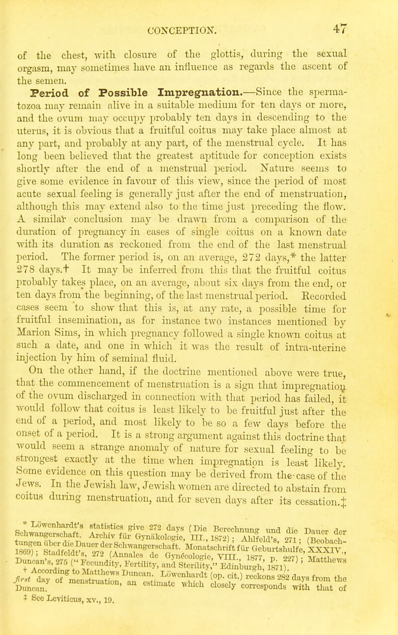 of the chest, -with closure of the glottis, during the sexual orgasm, may sometimes have an influence as regards the ascent of the semen. Period of Possible Impregnation.—Since the sperma- tozoa may remain alive in a suitable medium for ten days or more, and the ovum may occupy probably ten days in descending to the uterus, it is obvious that a fruitful coitus may take place almost at any part, and probably at any part, of the menstrual cycle. It has long been believed that the greatest aptitude for conception exists shortly after the end of a menstrual period. Nature seems to give some evidence in favour of this view, since the period of most acute sexual feeling is generally just after the end of menstruation, although this may extend also to the time just preceding the flow. A sinidar conclusion may be drawn from a comparison of the duration of pregnancy in cases of single coitus on a known date Avith its duration as reckoned from the end of the last menstrual period. The former period is, on an average, 272 days,* the latter 278 days.t It may be inferred from this that the fruitful coitus probably takes place, on an average, about six days from the end, or ten days from the beginning, of the last menstrual period. Eecorded cases seem to show that this is, at any rate, a possible time for fruitful insemination, as for instance two instances mentioned by Marion Sims, in which pregnancy followed a single known coitus at such a date, and one in which it was the result of intra-uterine injection by him of seminal fluid. On the other hand, if the doctrine mentioned above were true, that the commencement of menstruation is a sign that impregnation of the ovum discharged hi connection with that period has failed, it would follow that coitus is least likely to be fruitful just after the end of a period, and most likely to be so a few days before the onset of a period. It is a strong argument against tins doctrine that would seem a strange anomaly of nature for sexual feeling to be strongest exactly at the time when impregnation is least° likely. Some evidence on this question may be derived from the-case of the Jews. In the Jewish law, Jewish women are directed to abstain from coitus during menstruation, and for seven days after its cessation.} q,LLiiWenh[lrd^S 84tatistics Sive 272 days (Die Berechnung- iind dio Dauer der t^^^^j^L^^\J?^ ***** ft; Sat i See Leviticus, sv., 19.