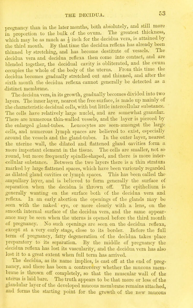 pregnancy than in the later months, both absolutely, and still more in proportion to the bulk of the ovum, The greatest thickness, which may be as much as J inch for the decidua vera, is attained by the third month. By that time the decidua reflexa has already been thinned by stretching, and has become destitute of vessels. The decidua vera and decidua reflexa then come into contact, and are blended together, the decidual cavity is obliterated, and the ovum occupies the whole of the body of the uterus. From this time the decidua becomes gradually stretched out and thinned, and after the sixth mouth the decidua reflexa cannot generally be detected as a distinct membrane. The decidua vera, in its growth, gradually becomes divided into two layers. The inner layer, nearest the free surface, is made up mainly of the characteristic decidual cells, with but little intercellular substance. The cells have relatively large nuclei, and are somewhat granular. There are numerous thin-walled vessels, and the layer is pierced by the enlarged gland-tubes. Leucocytes are seen amongst the large cells, and numerous lymph spaces are believed to exist, especially around the vessels and the gland-tubes. In the outer layer, nearest the uterine wall, the dilated and flattened gland cavities form a more important element in the tissue. The cells are smaller, not so round, but more frequently spindle-shaped, and there is more inter- cellular substance. Between the two layers there is a thin stratum marked by large flattened spaces, which have been variously regarded as dilated gland cavities or lymph spaces. This has been called the ampullary layer, and is believed to form generally the surface of separation when the decidua is thrown off. The epithelium is generally wanting on the surface both of the decidua vera and reflexa. In an early abortion the openings of the glands may be seen with the naked eye, or more clearly with a lens, on the smooth internal surface of the decidua vera, and the same appear- ance may be seen when the uterus is opened before the third month of pregnancy. No such openings are seen on the decidua reflexa, except at a very early stage, close to its border. Before the full term of pregnancy, fatty degeneration of the decidua takes place preparatory to its separation. By the middle of pregnancy the decidua reflexa has lost its vascularity, and the decidua vera has also lost it to a great extent when full term has arrived. The decidua, as its name implies, is cast off at the end of preg- nancy, and there has been a controversy whether the mucous mem- brane is thrown off completely, so that the muscular wall of the uterus is laid bare. The truth appears to be that more or less of the glandular layer of the developed mucous membrane remains attached, and forms the starting point for the growth of the new mucous