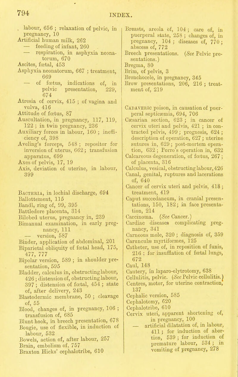 INDEX. . labour, 656 ; relaxation of pelvic, in pregnancy, 10 Artificial human milk, 262 — feeding of infant, 260 — respiration, in asphyxia neona- torum, 670 Ascites, fcetal, 453 Asphyxia neonatorum, 667 ; treatment, 669 — of foetus, indications of, in pelvic presentation, 229, 674 Atresia of cervix, 415 ; of vagina and vulva, 416 Attitude of fcetus, 87 Auscultation, in pregnancy, 117, 119, 122 ; in twin pregnancy, 236 Auxiliary forces in labour, 160 ; ineffi- ciency of, 398 Aveling's forceps, 548 ; repositor for inversion of uterus, 662; transfusion apparatus, 699 Axes of pelvis, 17, 19 Axis, deviation of uterine, in labour, 399 Bactekia, in lochial discharge, 694 Ballottement, 115 Bandl, ring of, 99, 395 Battledore placenta, 314 Bilobed uterus, pregnancy in, 239 Bimanual examination, in early preg- nancy, 111 — version, 587 Binder, application of abdominal, 201 Biparietal obliquity of foetal head, 175, 477, 777 Bipolar version, 589 ; in shoulder pre- sentation, 595 Bladder, calculus in, obstructinglabour, 426 ; distension of, obstructinglabour, 397 ; distension of foetal, 454 ; state of, after delivery, 243 Blastodermic membrane, 50 ; cleavage of, 55 Blood, changes of, in pregnancy, 106 ; transfusion of, 685 Blunt hook, in breech presentation, 678 Bougie, use of flexible, in induction of labour, 532 Bowels, action of, after labour, 257 Brain, embolism of, 757 Braxton Hicks' cephalotribe, 610 Breasts, areola of, 104; care of, in puerperal state, 258 ; changes of, in pregnancy, 104 ; diseases of, 770 ; abscess of, 772 Breech presentations. (See Pelvic pre- sentations.) Bregma, 80 Brim, of pelvis, 3 Bronchocele, in pregnancy, 345 Brow presentations, 206, 216 ; treat- ment of, 219 Cadaveric poison, in causation of puer- peral septicaemia, 694, 706 Caesarian section, 623 ; in cancer of cervix uteri and pelvis, 421 ; in con- tracted pelvis, 499 ; prognosis, 624 ; description of operation, 627 ; uterine sutures in, 629; post-mortem opera- tion, 632 ; Poito's operation in, 632 Calcareous degeneration, of fcetus, 267; of placenta, 316 Calculus, vesical, obstructing labour, 426 Canal, genital, ruptures and lacerations of, 640 Cancer of cervix uteri and pelvis, 418 ; treatment, 419 Caput succedaneum, in cranial presen- tations, 150, 182; in face presenta- tion, 214 Carcinoma. (See Cancer.) Cardiac diseases complicating preg- nancy, 341 Carneous mole, 320 ; diagnosis of, 359 Carunculse myrtiformes, 125 Catheter, use of, in reposition of funis, 216 : for insufflation of fcetal lungs, 672 Caul, 148 Cautery, in laparo-elytrotomy, 638 Cellulitis, pelvic. (See Pelvic cellulitis. J Centres, motor, for uterine contraction, 137 Cephalic version, 585 Cephalotomy, 620 Cephalotribe, 610 Cervix uteri, apparent shortening of, in pregnancy, 100 — artificial dilatation of, in labour, 411; for induction of abor- tion, 539 ; for induction of premature labour, 534 ; in vomiting of pregnancy, 278